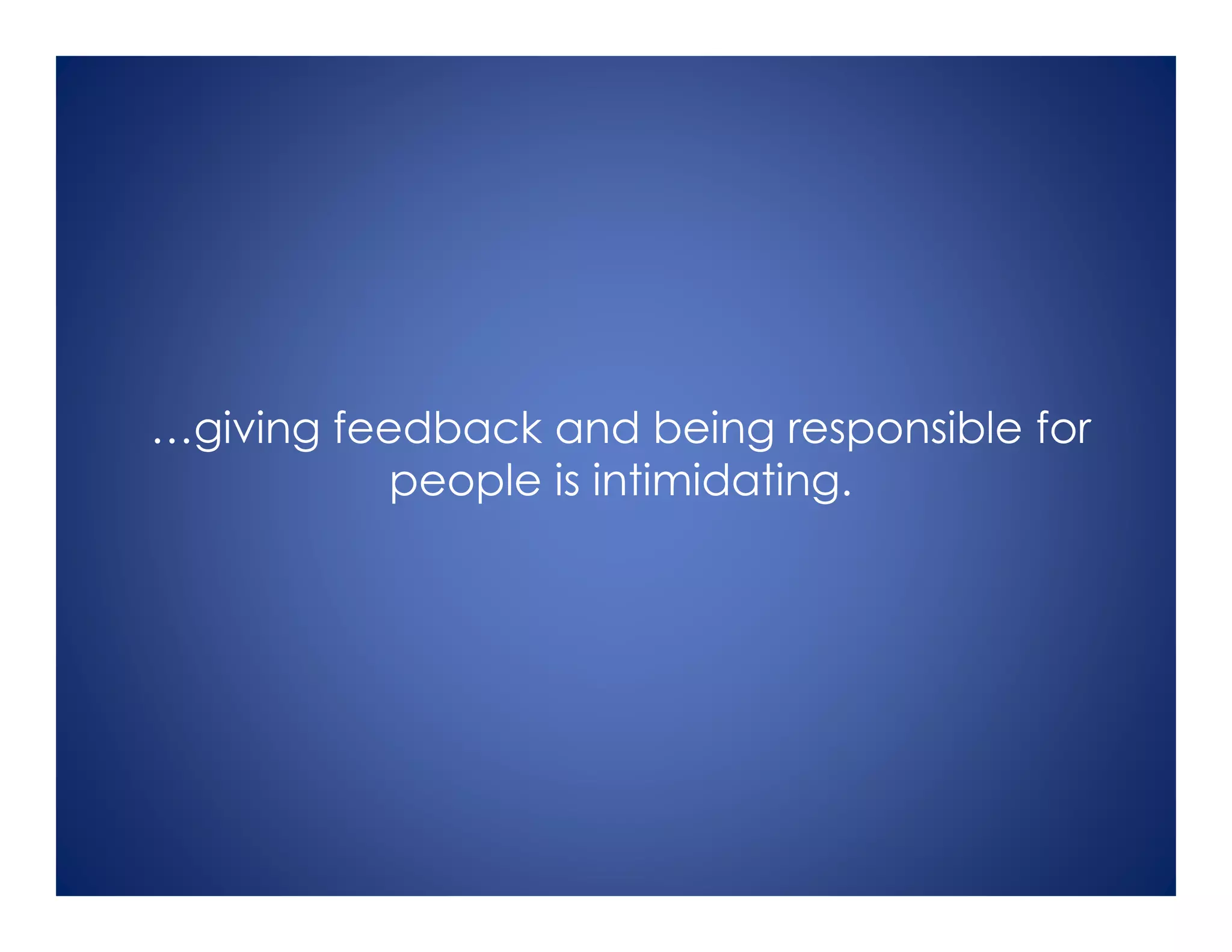 …giving feedback and being responsible for
people is intimidating.
 