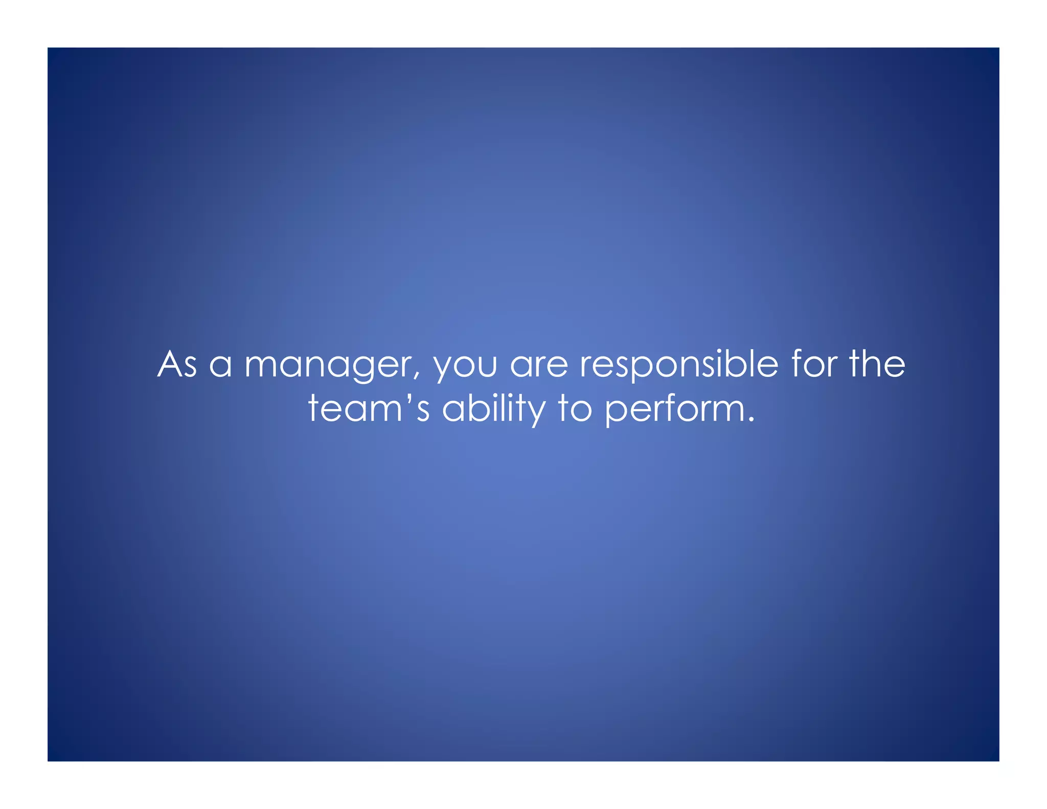 As a manager, you are responsible for the
team’s ability to perform.
 