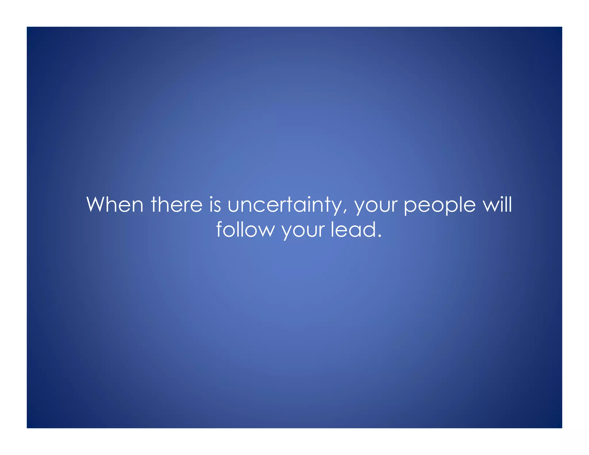 When there is uncertainty, your people will
follow your lead.
 