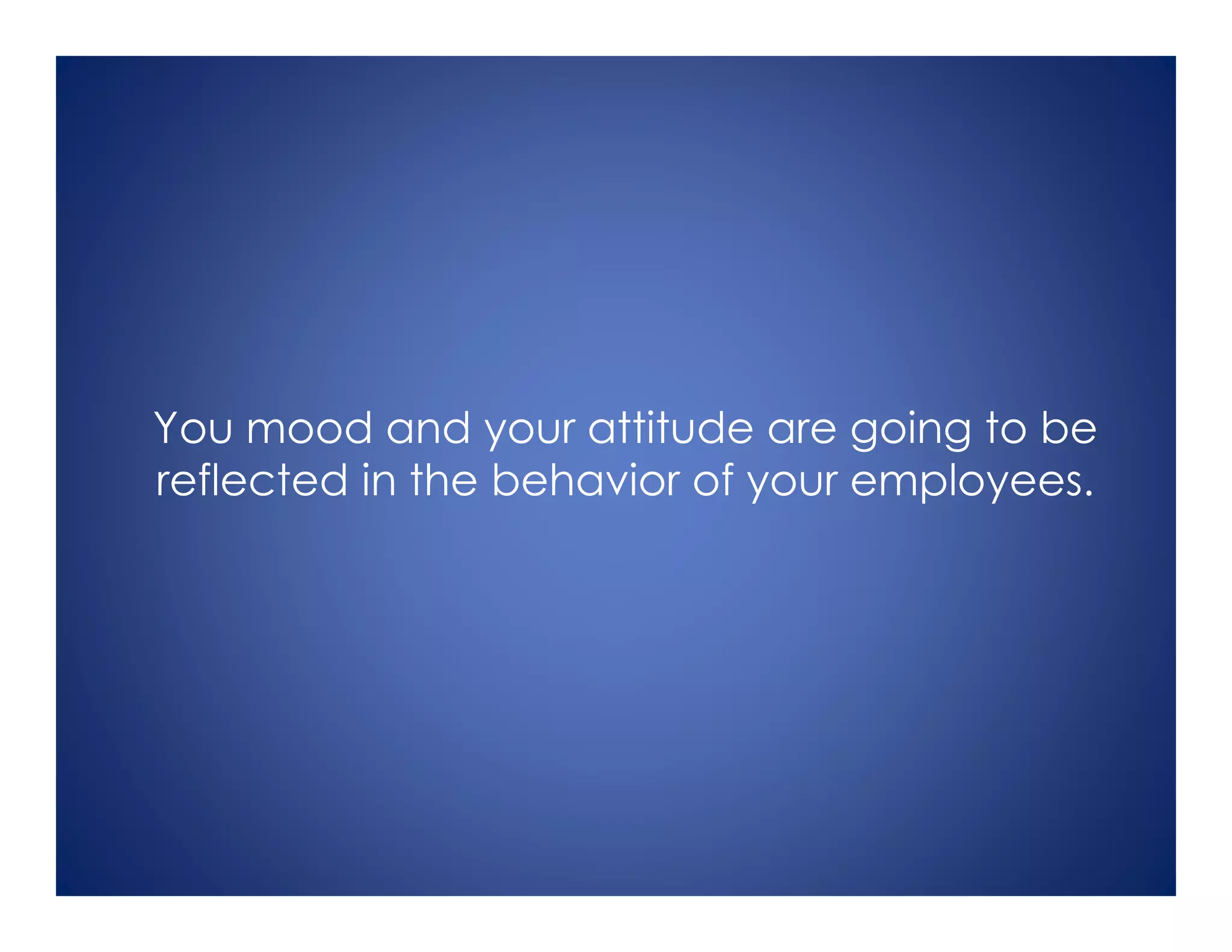 You mood and your attitude are going to be
reflected in the behavior of your employees.
 