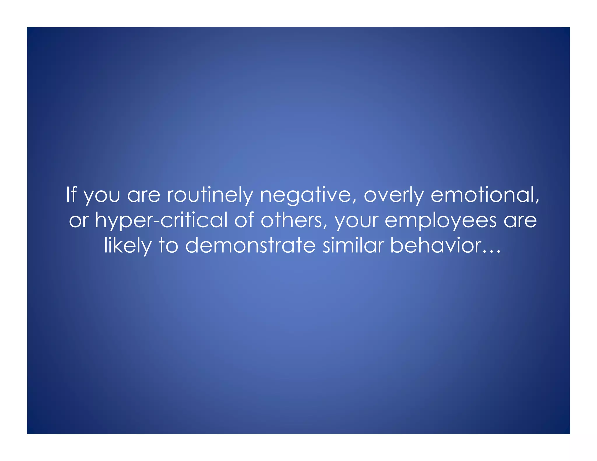 If you are routinely negative, overly emotional,
or hyper-critical of others, your employees are
likely to demonstrate similar behavior…
 