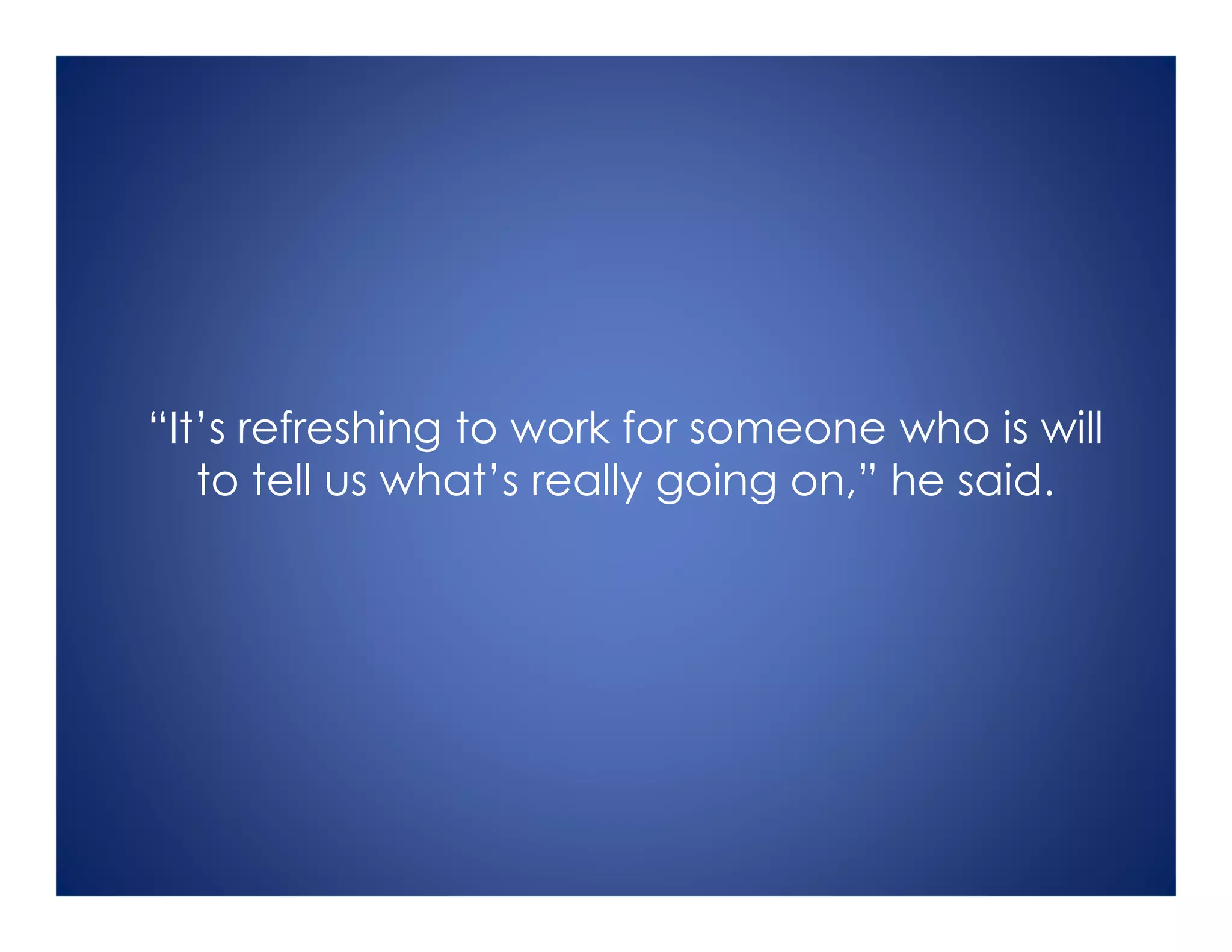 “It’s refreshing to work for someone who is will
to tell us what’s really going on,” he said.
 