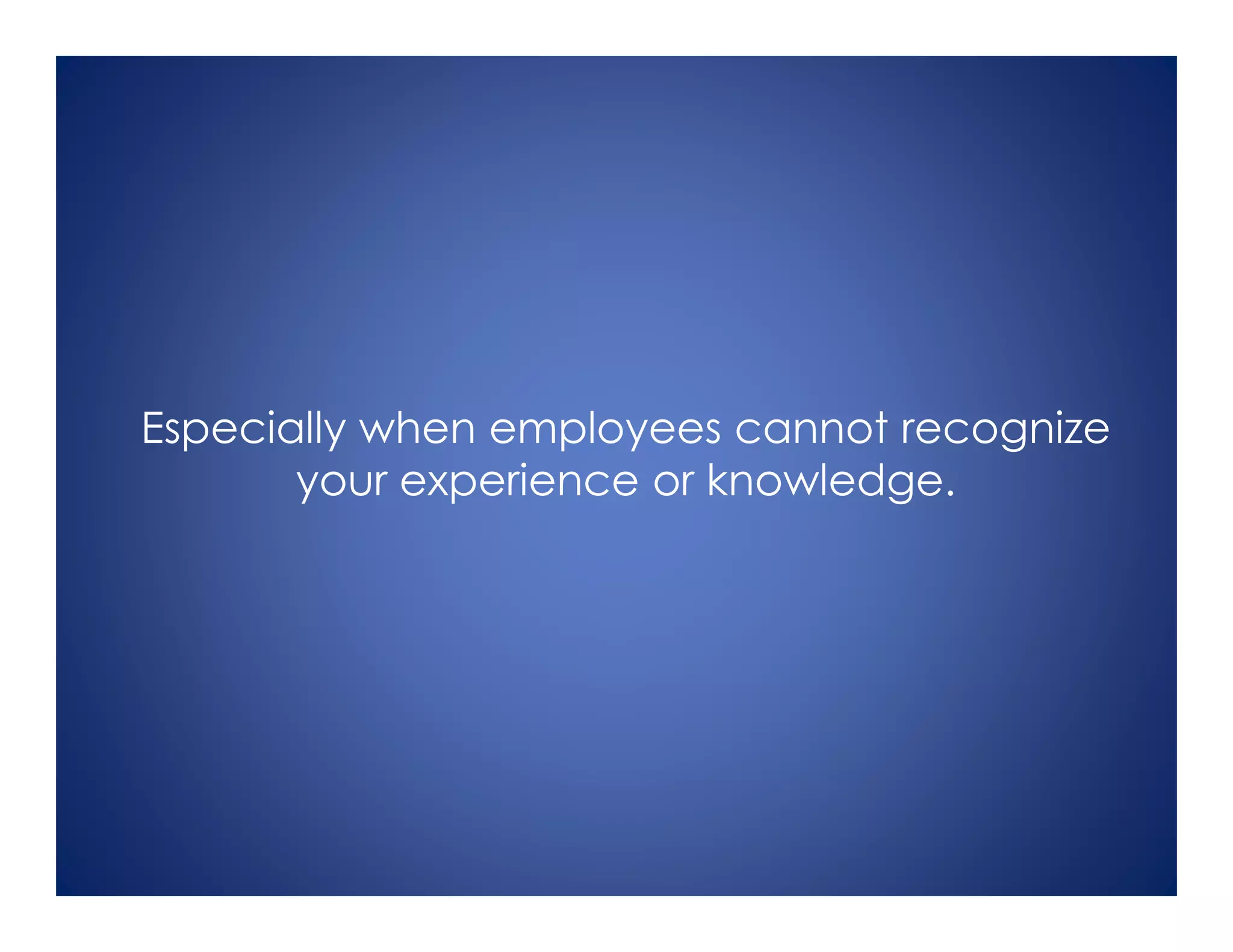Especially when employees cannot recognize
your experience or knowledge.
 