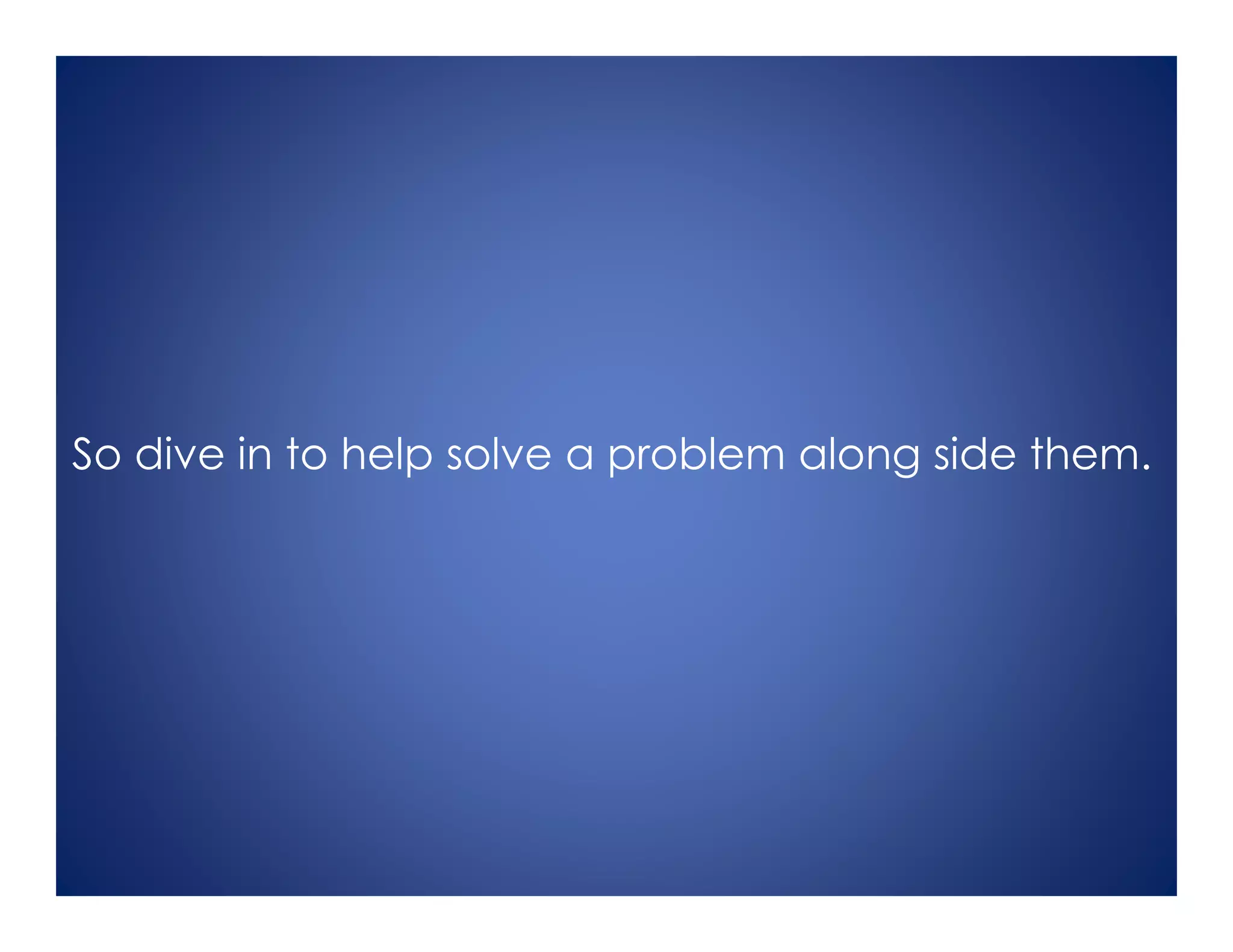 So dive in to help solve a problem along side them.
 
