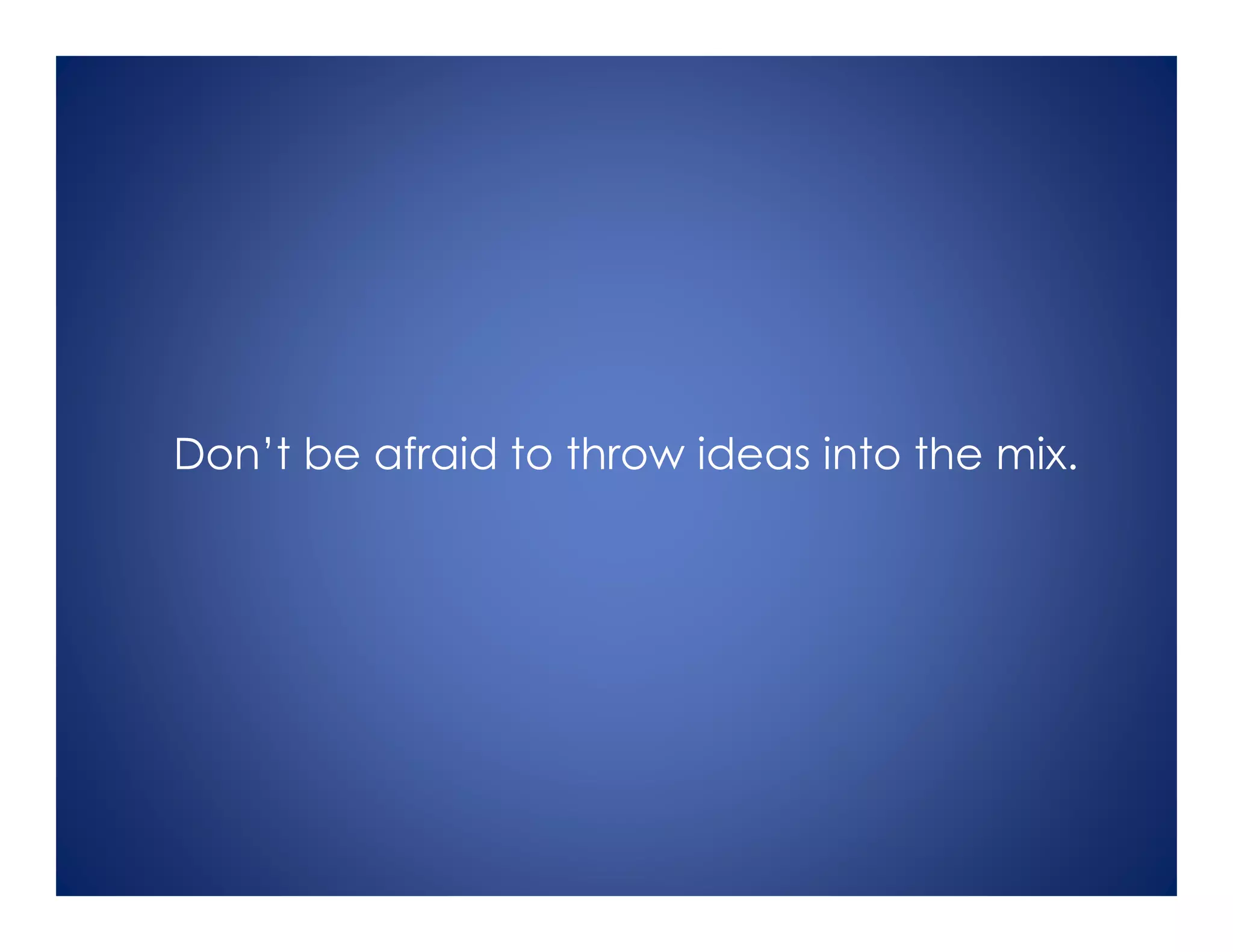 Don’t be afraid to throw ideas into the mix.
 