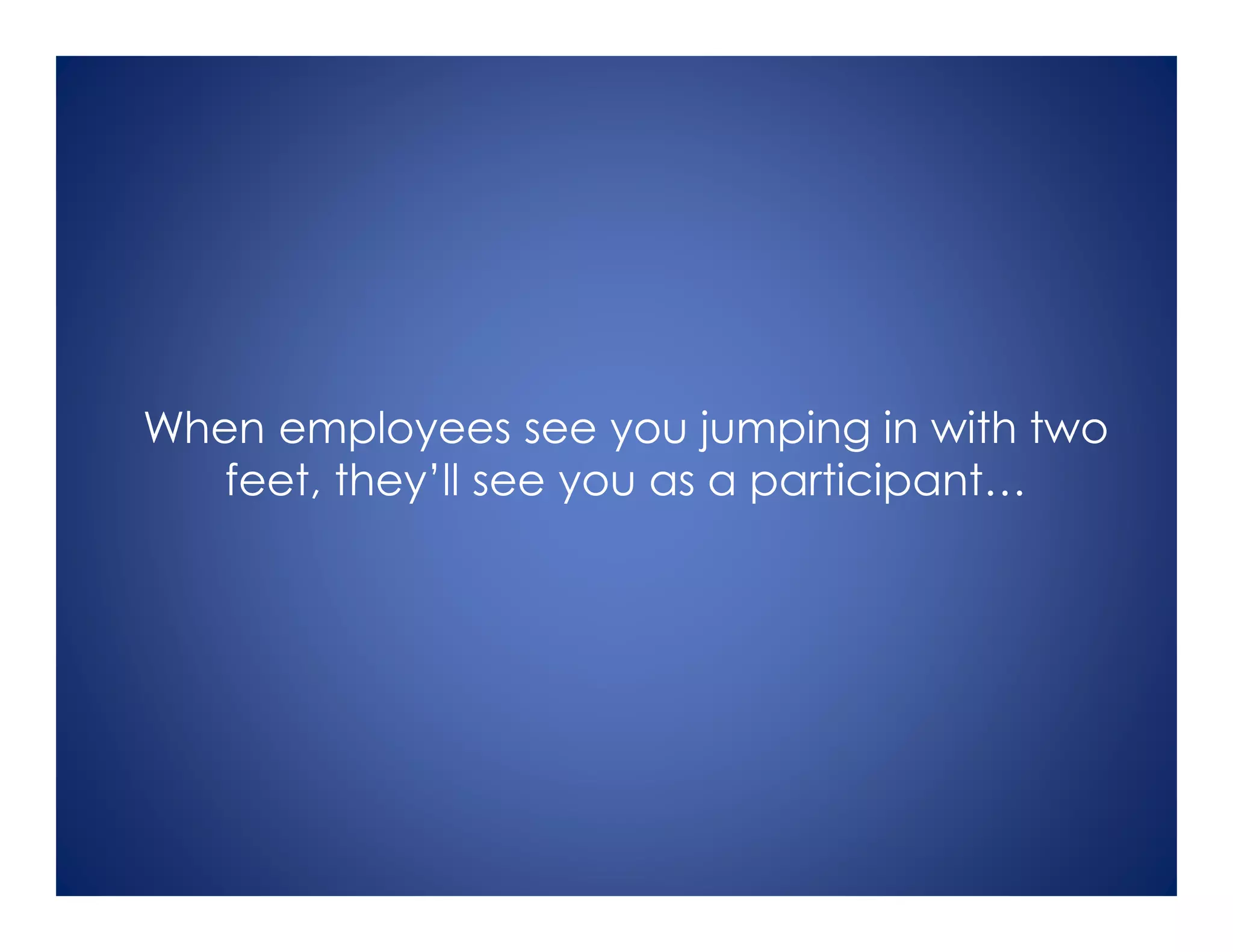 When employees see you jumping in with two
feet, they’ll see you as a participant…
 