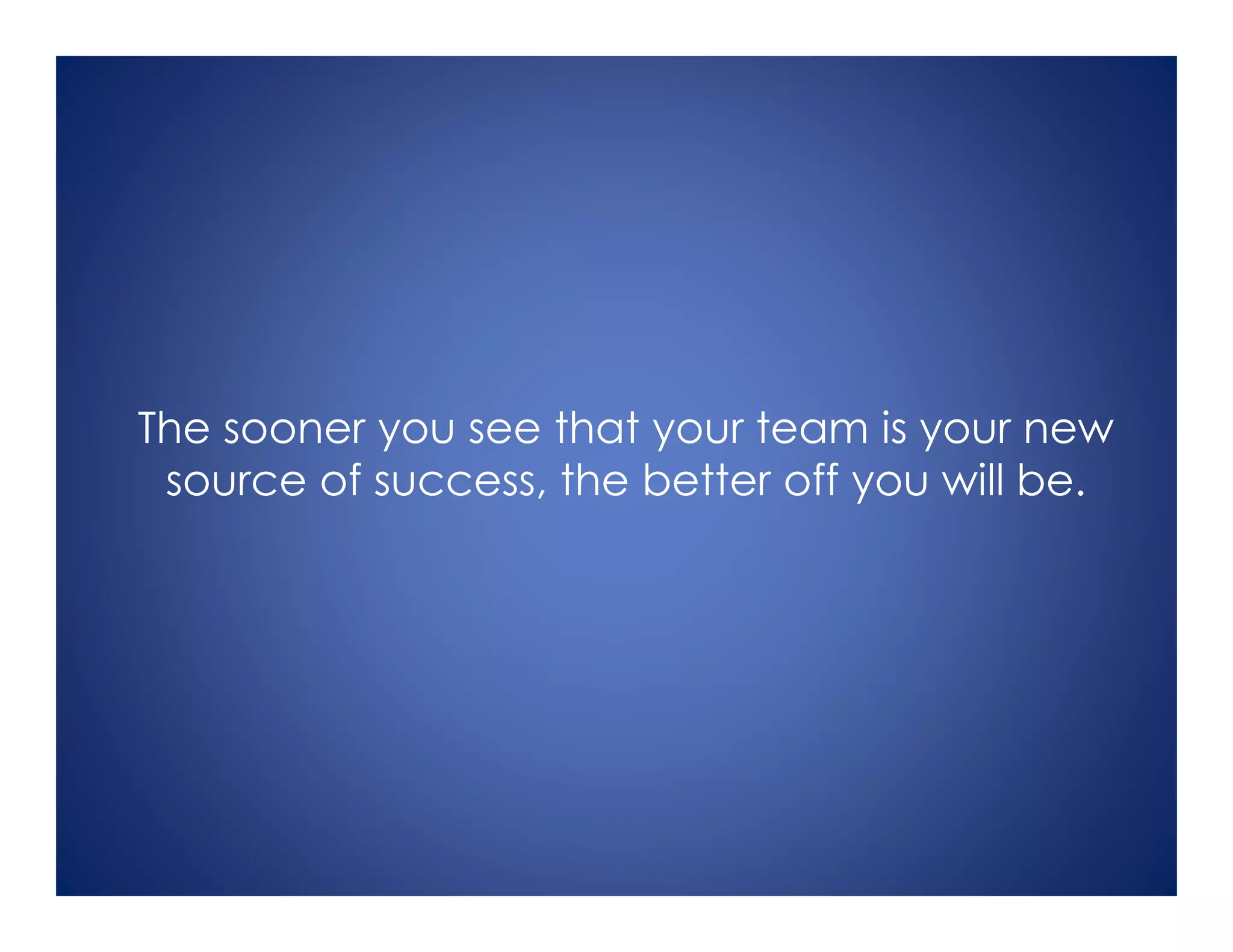 The sooner you see that your team is your new
source of success, the better off you will be.
 
