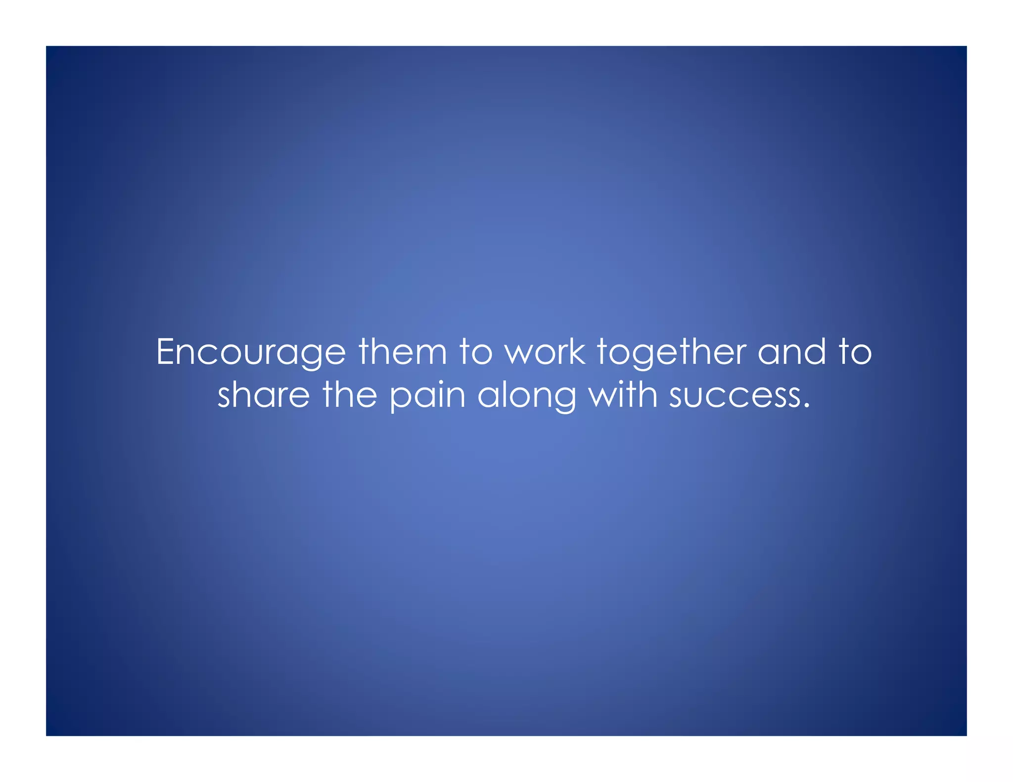 Encourage them to work together and to
share the pain along with success.
 