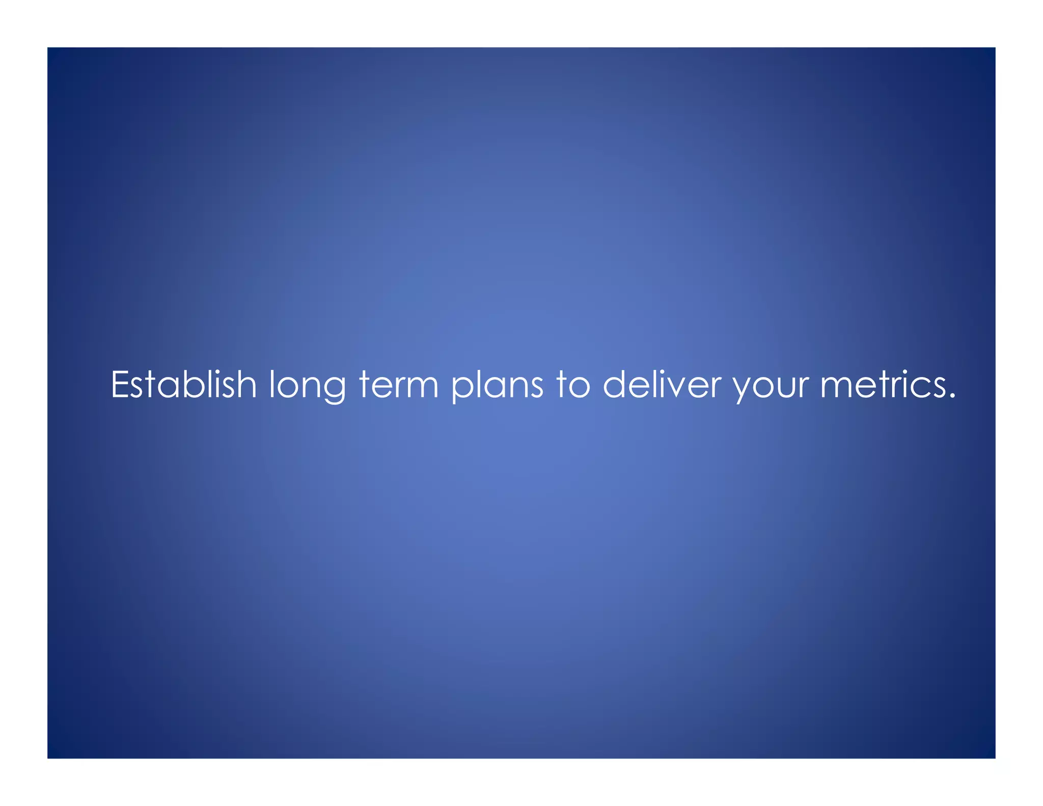 Establish long term plans to deliver your metrics.
 