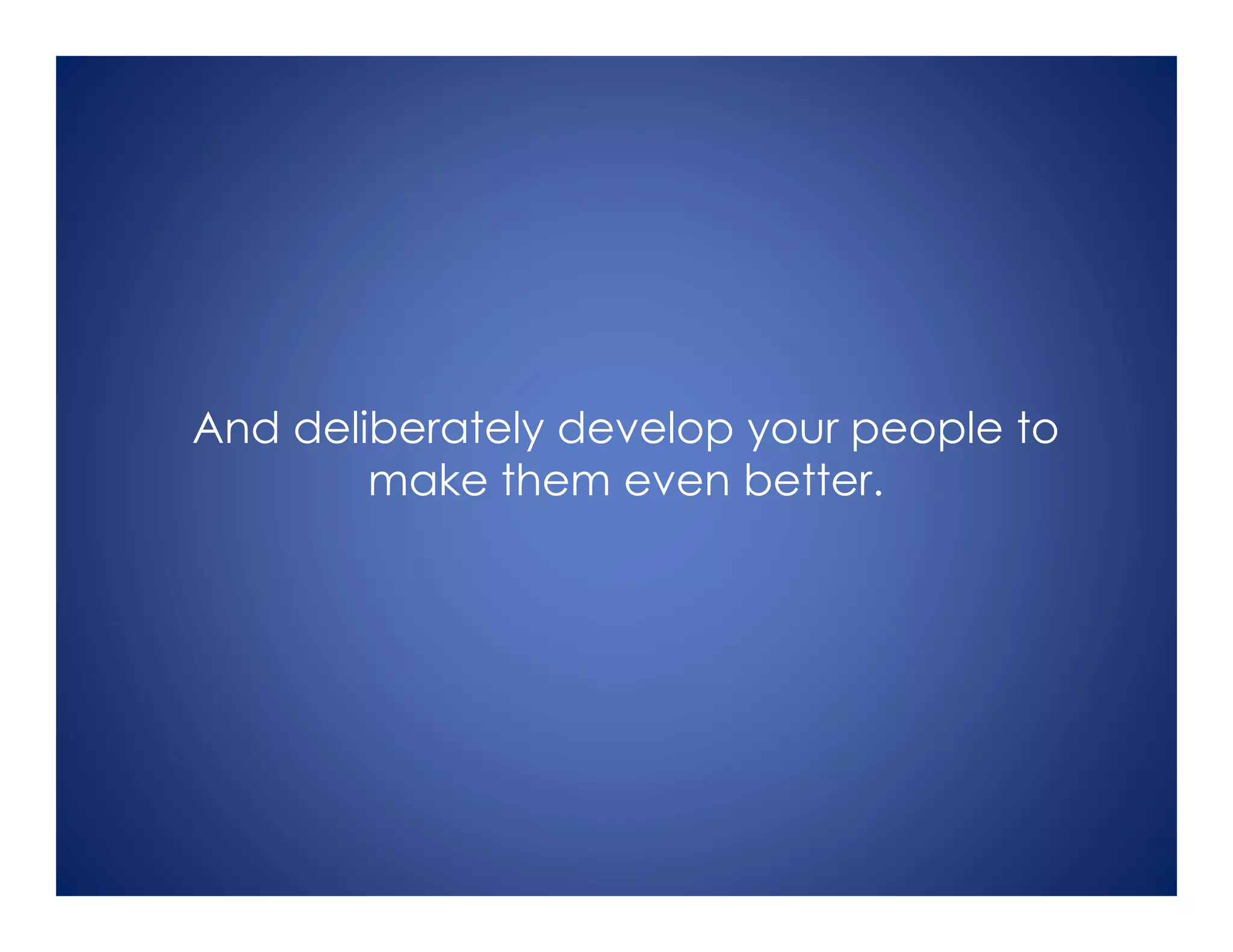 And deliberately develop your people to
make them even better.
 