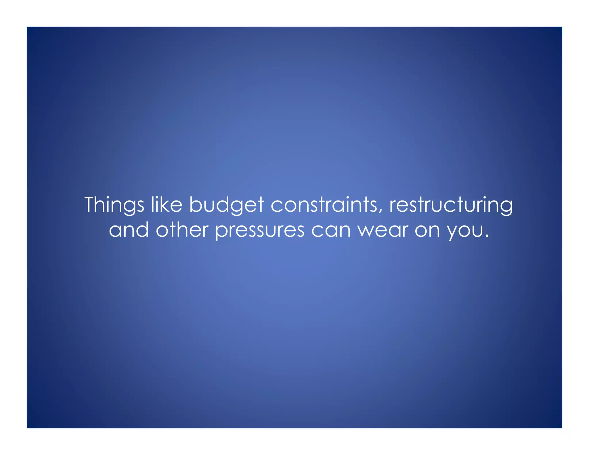Things like budget constraints, restructuring
and other pressures can wear on you.
 