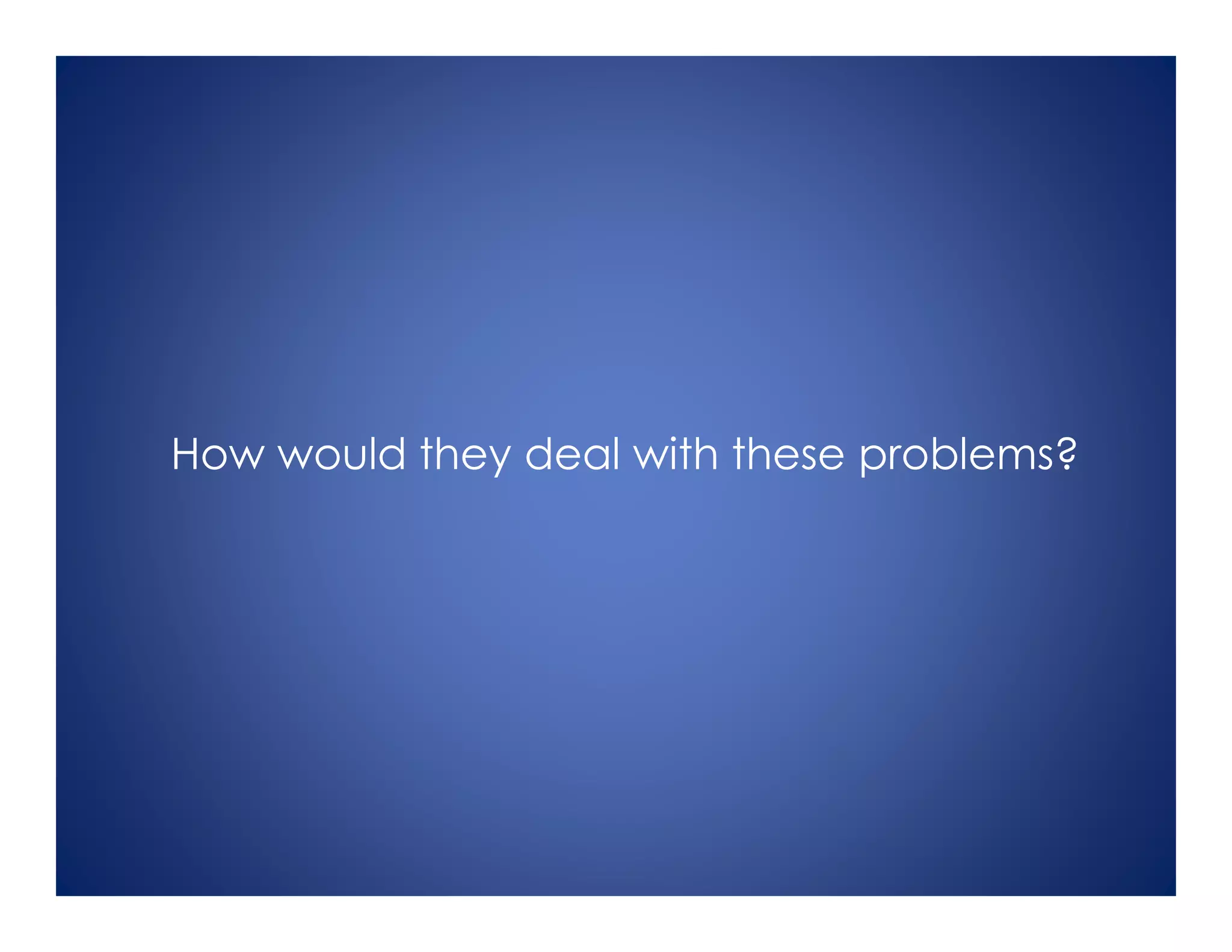 How would they deal with these problems?
 