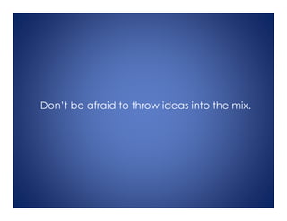 Don’t be afraid to throw ideas into the mix.
 