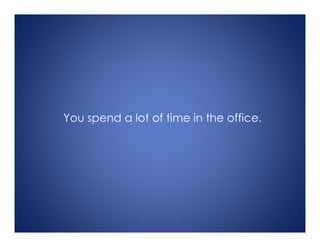 You spend a lot of time in the office.
 