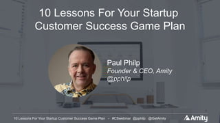 10 Lessons For Your Startup Customer Success Game Plan - #CSwebinar @pphilp @GetAmity10 Lessons For Your Startup Customer Success Game Plan - #CSwebinar @pphilp @GetAmity
10 Lessons For Your Startup
Customer Success Game Plan
Paul Philp
Founder & CEO, Amity
@pphilp
 