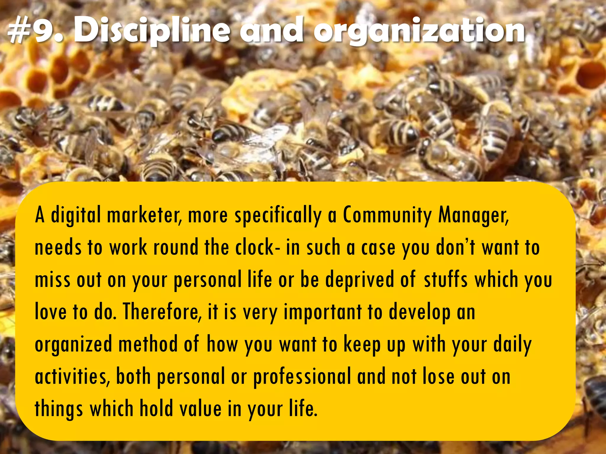 #9. Discipline and organization
A digital marketer, more specifically a Community Manager,
needs to work round the clock- in such a case you don’t want to
miss out on your personal life or be deprived of stuffs which you
love to do. Therefore, it is very important to develop an
organized method of how you want to keep up with your daily
activities, both personal or professional and not lose out on
things which hold value in your life.
 