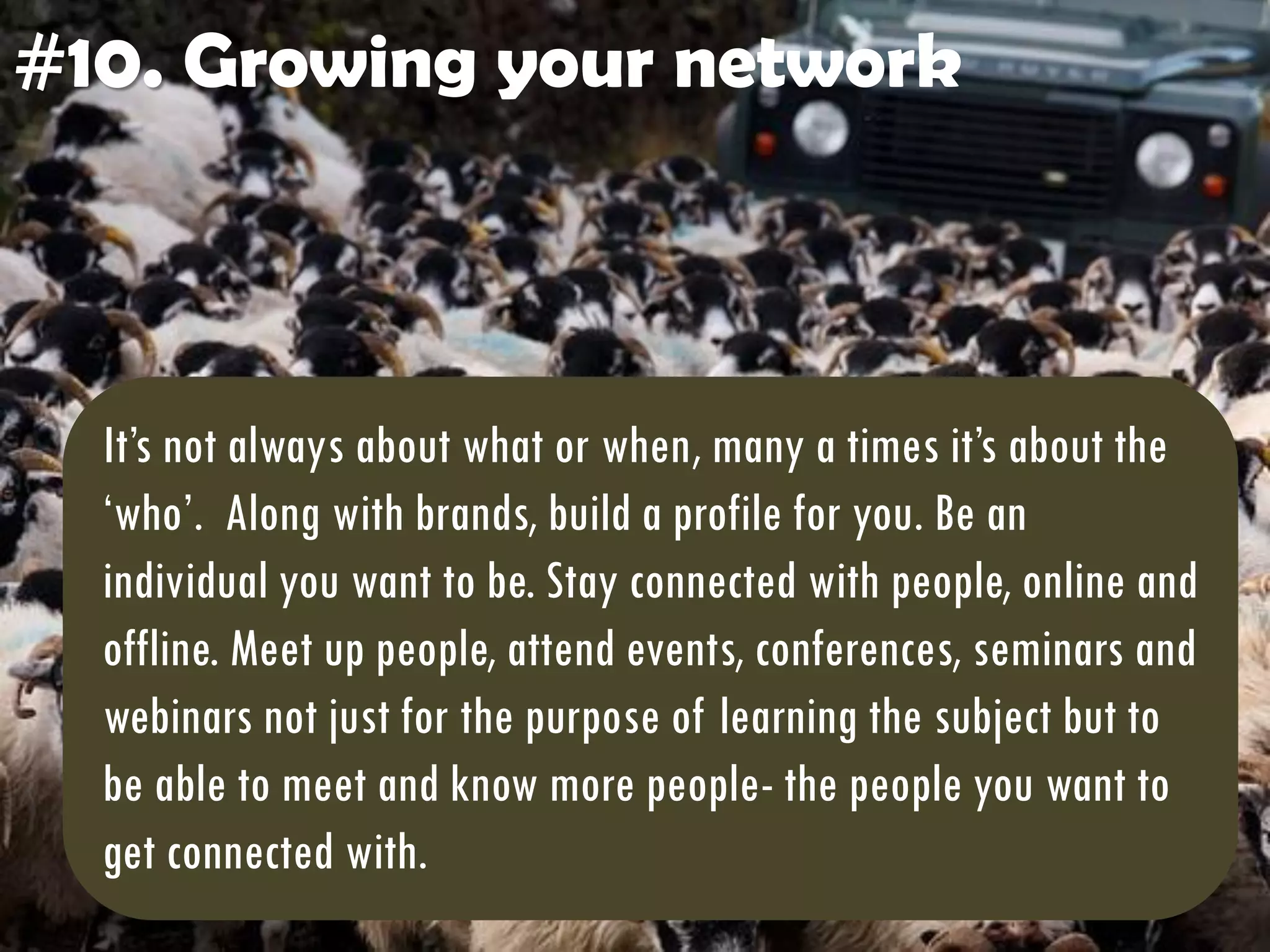 #10. Growing your network
It’s not always about what or when, many a times it’s about the
‘who’. Along with brands, build a profile for you. Be an
individual you want to be. Stay connected with people, online and
offline. Meet up people, attend events, conferences, seminars and
webinars not just for the purpose of learning the subject but to
be able to meet and know more people- the people you want to
get connected with.
 