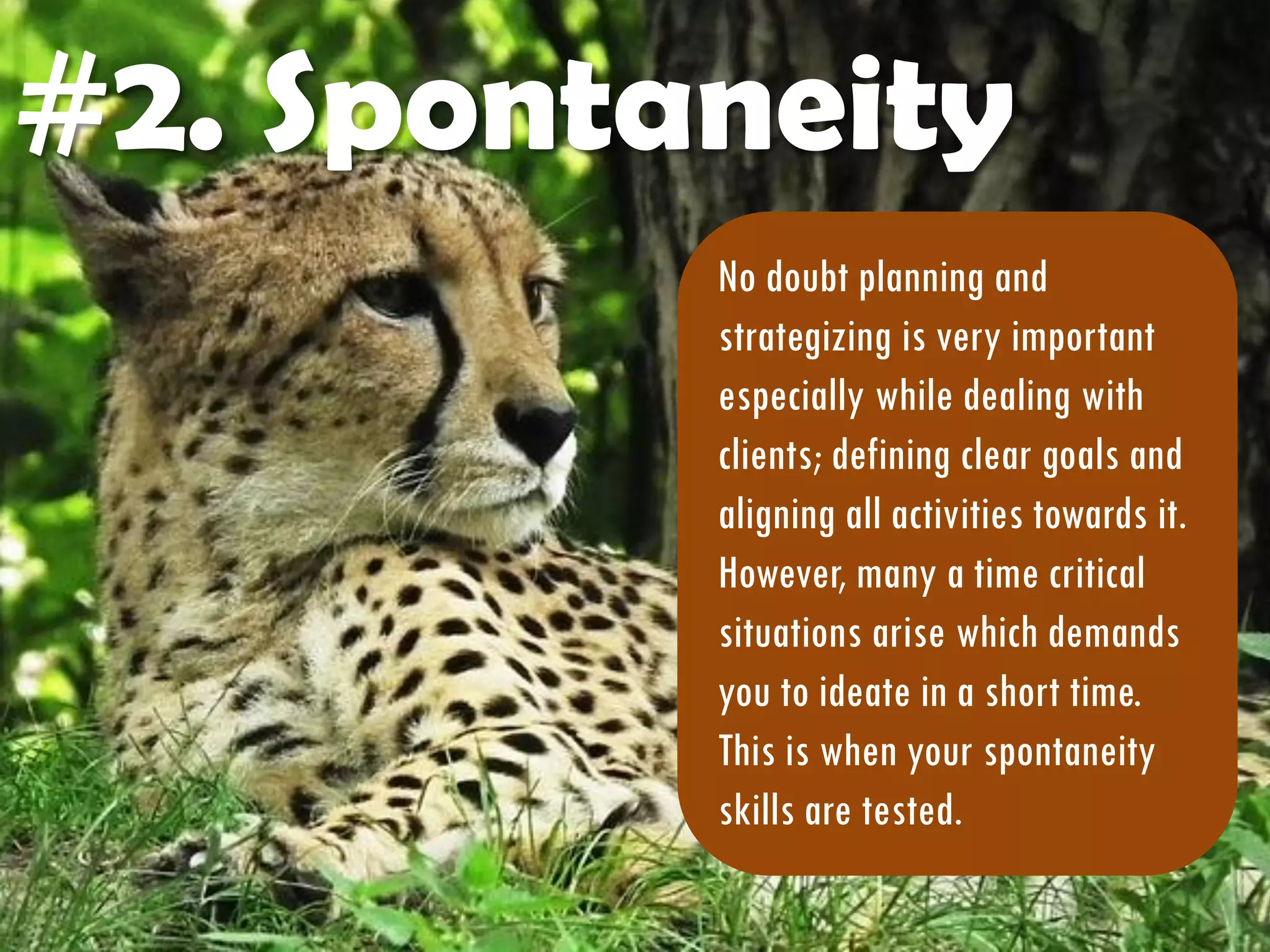 #2. Spontaneity
No doubt planning and
strategizing is very important
especially while dealing with
clients; defining clear goals and
aligning all activities towards it.
However, many a time critical
situations arise which demands
you to ideate in a short time.
This is when your spontaneity
skills are tested.
 