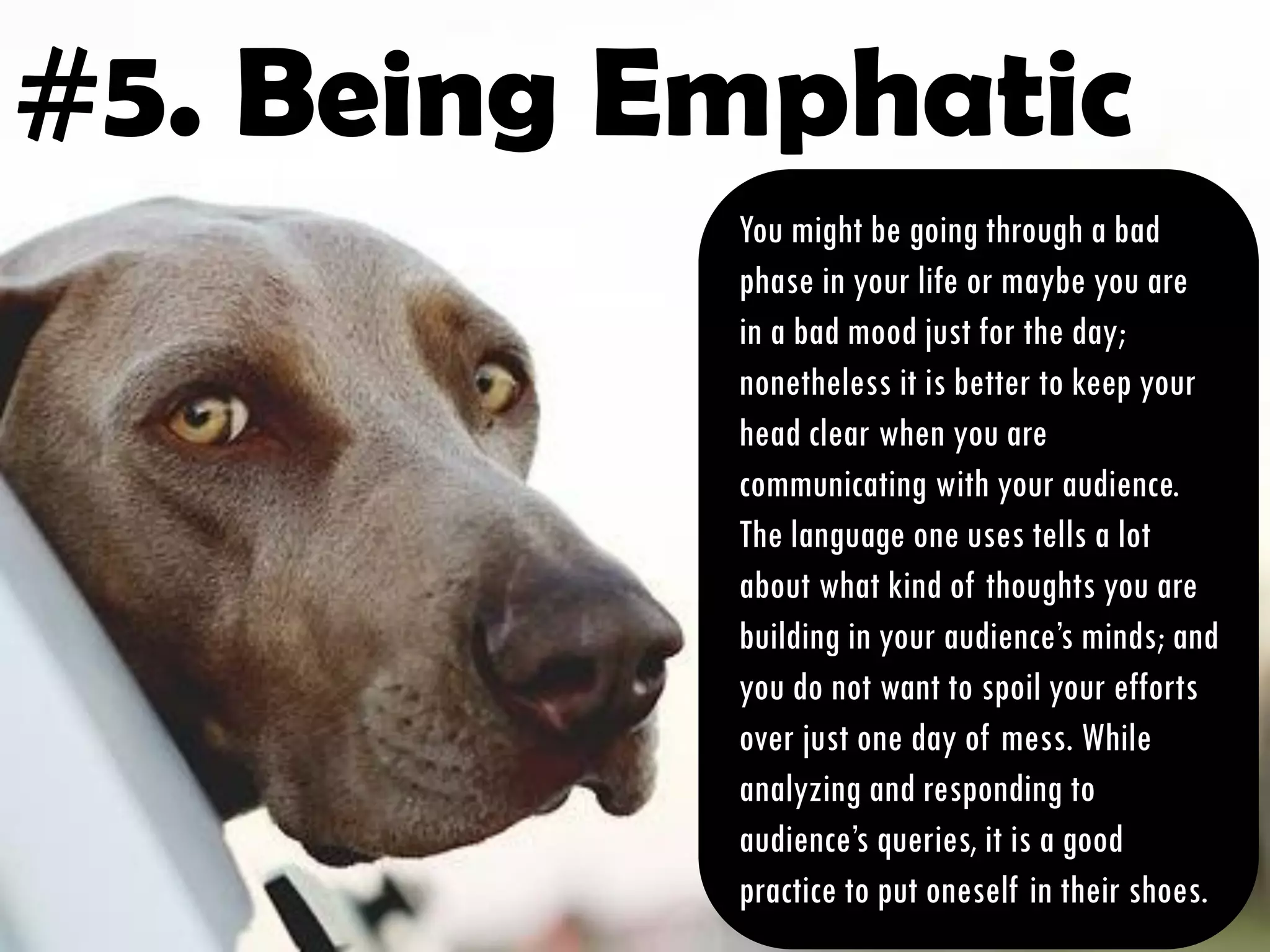 #5. Being Emphatic
You might be going through a bad
phase in your life or maybe you are
in a bad mood just for the day;
nonetheless it is better to keep your
head clear when you are
communicating with your audience.
The language one uses tells a lot
about what kind of thoughts you are
building in your audience’s minds; and
you do not want to spoil your efforts
over just one day of mess. While
analyzing and responding to
audience’s queries, it is a good
practice to put oneself in their shoes.
 