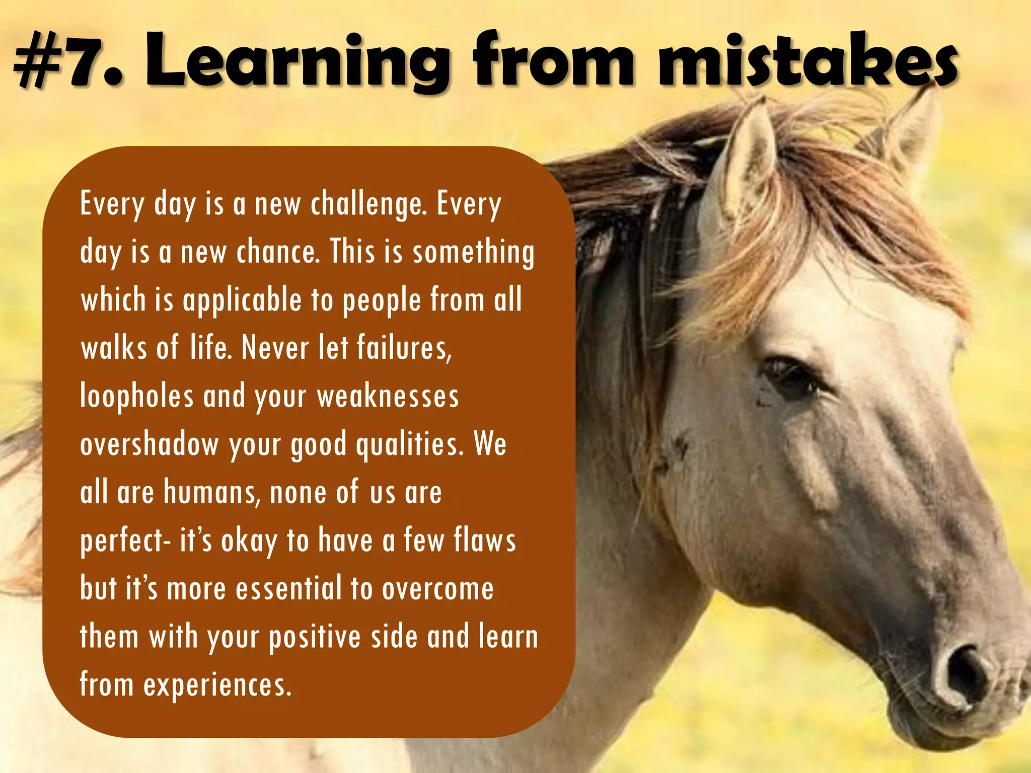 #7. Learning from mistakes
Every day is a new challenge. Every
day is a new chance. This is something
which is applicable to people from all
walks of life. Never let failures,
loopholes and your weaknesses
overshadow your good qualities. We
all are humans, none of us are
perfect- it’s okay to have a few flaws
but it’s more essential to overcome
them with your positive side and learn
from experiences.
 