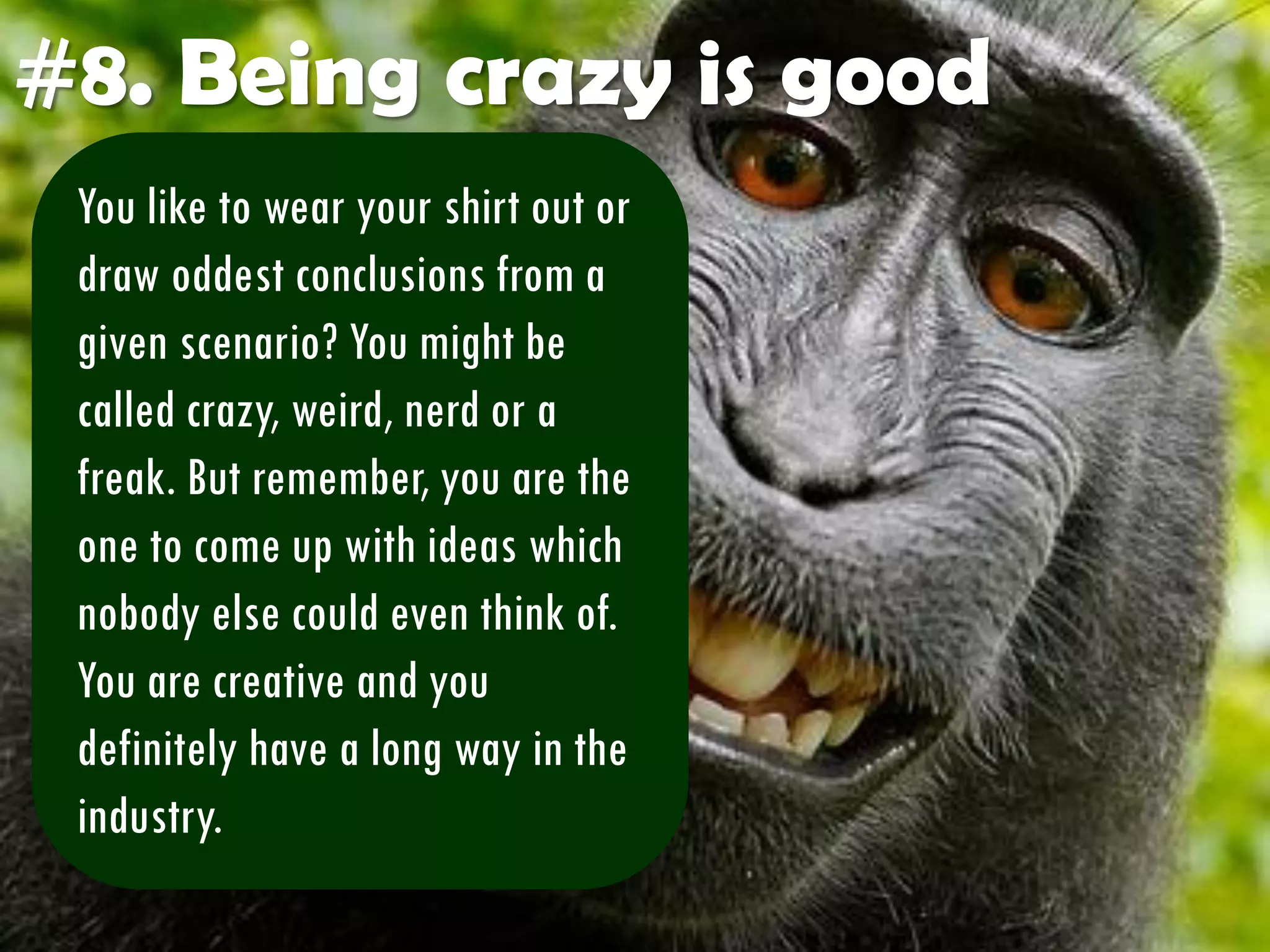 #8. Being crazy is good
You like to wear your shirt out or
draw oddest conclusions from a
given scenario? You might be
called crazy, weird, nerd or a
freak. But remember, you are the
one to come up with ideas which
nobody else could even think of.
You are creative and you
definitely have a long way in the
industry.
 