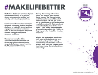 #MAKELIFEBETTER
We believe that a core principle of great
brand experiences is to go beyond
simply communicating an idea and
actually add value to people’s lives.
Cannes showed us countless examples
of brands using new thinking and new
platforms to make life better (and thus
engage consumers in a whole new
way). In the best examples, they went
the next step to actually solve
consumer problems.
The very best examples of this
#makelifebetter attitude came out
of this year’s Future Lions winners,
comprised of student teams from the
US, UK, Japan and Germany.

LESSON

NO.
NO.

4

Among the winning Future Lions
ideas, our favorite was “Pebble:
Sense Danger” by Thomas Bender
and Thomas Corcoran of School of
Communication Arts 2.0. (Of course,
we’re a bit biased as our London team
regularly works with their school and
were already big fans of “the two
Toms”.) Their idea is a simple tweak
of an existing product—the Pebble—to
help improve the lives of the hearing
impaired.
Brands that give people things they
truly want and need and that turn
marketing into problem-solving
immediately rise above the rest. It’s
always been true, and it’s even more
true in our noisy, distracted and timestarved age.

10 Lessons From Cannes

/12

 