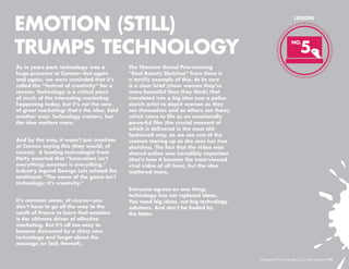 EMOTION (STILL)
TRUMPS TECHNOLOGY
As in years past, technology was a
huge presence at Cannes—but again
and again, we were reminded that it’s
called the “festival of creativity” for a
reason. Technology is a critical piece
of much of the interesting marketing
happening today, but it’s not the core
of great marketing: that’s the idea. Said
another way: Technology matters, but
the idea matters more.
And by the way, it wasn’t just creatives
at Cannes saying this (they would, of
course). A leading technologist from
Party asserted that “Innovation isn’t
everything; emotion is everything.”
Industry legend George Lois echoed the
sentiment: “The name of the game isn’t
technology; it’s creativity.”
It’s common sense, of course—you
don’t have to go all the way to the
south of France to learn that emotion
is the ultimate driver of effective
marketing. But it’s all too easy to
become distracted by a shiny new
technology and forget about the
message (or lack thereof).

LESSON

5

NO.

The Titanium Grand Prix-winning
“Real Beauty Sketches” from Dove is
a terrific example of this. At its core
is a clear brief (show women they’re
more beautiful than they think) that
translated into a big idea (use a police
sketch artist to depict women as they
see themselves and as others see them),
which came to life as an emotionally
powerful film (the crucial moment of
which is delivered in the most oldfashioned way, as we see one of the
women tearing up as she sees her two
sketches). The fact that the video was
shared online was incredibly important
(that’s how it became the most-viewed
viral video of all time), but the idea
mattered more.
Everyone agrees on one thing:
technology has not replaced ideas.
You need big ideas, not big technology
solutions. And don’t be fooled by
the latter.

10 Lessons From Cannes

/14

 