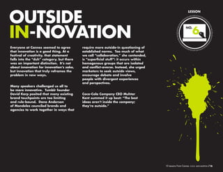 OUTSIDE
IN-NOVATION
Everyone at Cannes seemed to agree
that innovation is a good thing. At a
festival of creativity, that statement
falls into the “duh” category, but there
was an important distinction. It’s not
about innovation for innovation’s sake,
but innovation that truly reframes the
problem in new ways.
Many speakers challenged us all to be
more innovative. Tumblr founder David
Karp posited that many existing brand
touchpoints are too limiting and rulebound. Dana Anderson of Modelez
counciled brands and agencies to work
together in ways that require more

LESSON

NO.

6

outside-in questioning of established
norms. Too much of what we call
“collaboration,” she contended, is
“superficial stuff”: it occurs within
homogenous groups that are isolated
and conflict-averse. Instead, she urged
marketers to seek outside views,
encourage debate and involve
people with divergent experiences
and perspectives.
Coca-Cola Company CEO Muhtar
Kent summed it up best: “The best
ideas aren’t inside the company;
they’re outside.”

10 Lessons From Cannes

/16

 