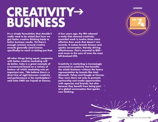 CREATIVITYg
BUSINESS
It’s a simple formulation that shouldn’t
really need to be stated (but here we
go): better creative thinking leads to
better business results. Yet there’s
enough cynicism around creative
awards generally (and Cannes
specifically) to merit re-stating just that.
All other things being equal, companies
with better creative marketing will
do better. Coke is a great example of
a turnaround based on a variety of
factors—of which marketing was an
important one. “We believe there’s a
direct line of sight between creativity
and performance in the marketplace,”
said Coke CMO Joe Tripodi at Cannes.

LESSON

NO.

7

A few years ago, the IPA released
a study that showed creativelyawarded work is twelve times more
effective than work that doesn’t win
awards. It makes brands famous and
sparks conversation, thereby driving
effectiveness. That’s essential to ROI—
and music to the ears of even the most
left-brained CFO.
Creativity in marketing is increasingly
connected to creativity that benefits
the whole business—witness the heavy
representation by brands like Intel,
Microsoft, Yahoo and Google at Cannes.
They were there not only to promote
partnership and media opportunities
with agencies and brands, but also
because they benefit from being part
of a global conversation that sparks
new thinking.

10 Lessons From Cannes

/18

 