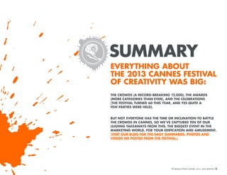SUMMARY
EVERYTHING ABOUT
THE 2013 CANNES FESTIVAL
OF CREATIVITY WAS BIG:
THE CROWDS (A RECORD-BREAKING 12,000), THE AWARDS
(MORE CATEGORIES THAN EVER), AND THE CELEBRATIONS
(THE FESTIVAL TURNED 60 THIS YEAR, AND YES QUITE A
FEW PARTIES WERE HELD).
BUT NOT EVERYONE HAS THE TIME OR INCLINATION TO BATTLE
THE CROWDS IN CANNES, SO WE’VE CAPTURED TEN OF OUR
LEADING TAKEAWAYS FROM THIS, THE BIGGEST EVENT IN THE
MARKETING WORLD, FOR YOUR EDIFICATION AND AMUSEMENT.
(VISIT OUR BLOG FOR THE DAILY SUMMARIES, PHOTOS AND
VIDEOS WE POSTED FROM THE FESTIVAL.)

10 Lessons From Cannes
10 Lessons From Cannes

/2
/2

 