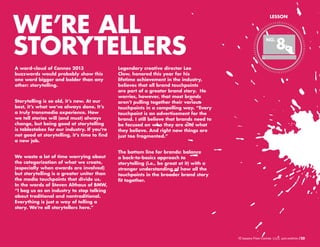 WE’RE ALL
STORYTELLERS
A word-cloud of Cannes 2013
buzzwords would probably show this
one word bigger and bolder than any
other: storytelling.
Storytelling is so old, it’s new. At our
best, it’s what we’ve always done. It’s
a truly transmedia experience. How
we tell stories will (and must) always
change, but being good at storytelling
is tablestakes for our industry. If you’re
not good at storytelling, it’s time to find
a new job.
We waste a lot of time worrying about
the categorization of what we create,
(especially when awards are involved)
but storytelling is a greater uniter than
the media touchpoints that divide us.
In the words of Steven Althaus of BMW,
“I beg us as an industry to stop talking
about traditional and nontraditional.
Everything is just a way of telling a
story. We’re all storytellers here.”

LESSON

NO.

8

Legendary creative director Lee
Clow, honored this year for his
lifetime achievement in the industry,
believes that all brand touchpoints
are part of a greater brand story. He
worries, however, that most brands
aren’t pulling together their various
touchpoints in a compelling way. “Every
touchpoint is an advertisement for the
brand. I still believe that brands need to
be focused on who they are and what
they believe. And right now things are
just too fragmented.”
The bottom line for brands: balance
a back-to-basics approach to
storytelling (i.e., be great at it) with a
stronger understanding of how all the
touchpoints in the broader brand story
fit together.

10 Lessons From Cannes

/20

 