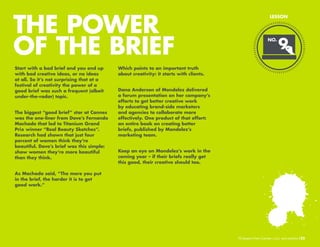 THE POWER
OF THE BRIEF
Start with a bad brief and you end up
with bad creative ideas, or no ideas
at all. So it’s not surprising that at a
festival of creativity the power of a
good brief was such a frequent (albeit
under-the-radar) topic.
The biggest “good brief” star at Cannes
was the one-liner from Dove’s Fernando
Machado that led to Titanium Grand
Prix winner “Real Beauty Sketches”.
Research had shown that just four
percent of women think they’re
beautiful. Dove’s brief was this simple:
show women they’re more beautiful
than they think.

LESSON

NO.

9

Which points to an important truth
about creativity: it starts with clients.
Dana Anderson of Mondelez delivered
a forum presentation on her company’s
efforts to get better creative work
by educating brand-side marketers
and agencies to collaborate more
effectively. One product of that effort:
an entire book on creating better
briefs, published by Modelez’s
marketing team.
Keep an eye on Modelez’s work in the
coming year – if their briefs really get
this good, their creative should too.

As Machado said, “The more you put
in the brief, the harder it is to get
good work.”

10 Lessons From Cannes

/22

 