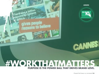 LESSON

1
0

NO.

#WORKTHATMATTERS
PURPOSE IS THE POWER BALL THAT DRIVES BRAND LOVE.
10 Lessons From Cannes

/23

 