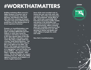 #WORKTHATMATTERS
Building marketing efforts around a
higher purpose is a proven way to
inspire true brand love. As Johnny
Marques, Jack Morton’s New York
ECD, said in his workshop at Cannes:
“Purpose is the power ball that drives
brand love—it’s the ultimate driver of
brand experience harmony.”
Purpose—or #workthatmatters—was
the core focus of a seminar led by
Coke’s Jonathan Mildenhall and Ivan
Pollard, in which they traced the
company’s rich history of connecting
to the most relevant topics of the day.
We’re all familiar with Coke’s recent
work—like Coke’s multiple Gold Lionwinning “Small World Machines.” But
some of the work from their archives,
like a civil rights-era ad called “The
Bench”—that simply and powerfully
communicated the Coke’s point of view
on a segregation—was less familiar and
just as brilliant. The common theme?
Coke’s “stubbornly optimistic” value
system. The fact that Coke can connect
marketing from the 1950s to the 2010s
against a consistent set of beliefs is, of
course, hugely impressive.

Some of the most awarded work at
Cannes this year was truly work with
a purpose. One of the most impressive
and most acclaimed: “Dumb Ways to
Die,” which took a potentially dark
brief about decreasing needless deaths
and injuries in the Australian train
system and turned it into a viral music
video phenomenon. What’s amazing
about this irresistible experience is that
it simultaneously led to an over 20%
decrease in injuries and deaths and
made millions of people the world
over smile.

LESSON

1
0

NO.

Now that’s #workthatmatters.

10 Lessons From Cannes

/24

 