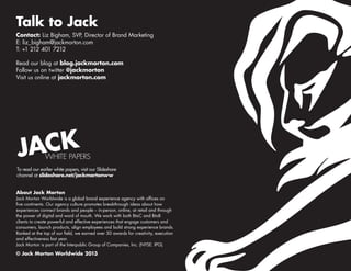 Talk to Jack
Contact: Liz Bigham, SVP, Director of Brand Marketing
E: liz_bigham@jackmorton.com
T: +1 212 401 7212
Read our blog at blog.jackmorton.com
Follow us on twitter @jackmorton
Visit us online at jackmorton.com

ACK
J

WHITE PAPERS

To read our earlier white papers, visit our Slideshare
channel at slideshare.net/jackmortonww
About Jack Morton
Jack Morton Worldwide is a global brand experience agency with offices on
five continents. Our agency culture promotes breakthrough ideas about how
experiences connect brands and people – in-person, online, at retail and through
the power of digital and word of mouth. We work with both BtoC and BtoB
clients to create powerful and effective experiences that engage customers and
consumers, launch products, align employees and build strong experience brands.
Ranked at the top of our field, we earned over 50 awards for creativity, execution
and effectiveness last year.
Jack Morton is part of the Interpublic Group of Companies, Inc. (NYSE: IPG).

© Jack Morton Worldwide 2013

 