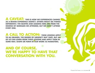 A CAVEAT:

THIS IS HOW WE EXPERIENCED CANNES
AS A BRAND EXPERIENCE AGENCY. OTHERS MIGHT SEE THINGS
DIFFERENTLY. THE QUOTES AND LESSONS HERE ARE FROM THE
DOZENS OF SEMINARS WE ATTENDED, BUT WE DIDN’T ATTEND
EVERY ONE.

A CALL TO ACTION:

THESE LESSONS APPLY
TO ALL BRANDS. THE DEGREE OF URGENCY MAY VARY, BUT ALL
OF US CAN LEARN FROM THESE LESSONS AND APPLY THEM IN
SOME WAY, SHAPE OR FORM IN OUR WORK AS MARKETERS.

AND OF COURSE,
WE’RE HAPPY TO HAVE THAT
CONVERSATION WITH YOU.

10 Lessons From Cannes
10 Lessons From Cannes

/3
/3

 
