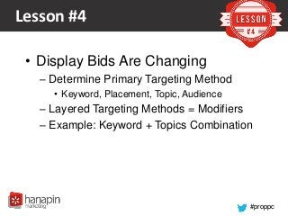 #proppc
Lesson #4
• Display Bids Are Changing
– Determine Primary Targeting Method
• Keyword, Placement, Topic, Audience
– Layered Targeting Methods = Modifiers
– Example: Keyword + Topics Combination
 