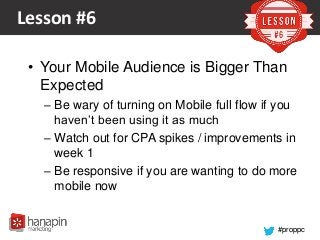#proppc
Lesson #6
• Your Mobile Audience is Bigger Than
Expected
– Be wary of turning on Mobile full flow if you
haven’t been using it as much
– Watch out for CPA spikes / improvements in
week 1
– Be responsive if you are wanting to do more
mobile now
 