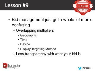 #proppc
Lesson #9
• Bid management just got a whole lot more
confusing
– Overlapping multipliers
• Geographic
• Time
• Device
• Display Targeting Method
– Less transparency with what your bid is
 
