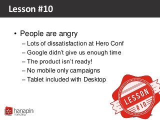 #proppc
Lesson #10
• People are angry
– Lots of dissatisfaction at Hero Conf
– Google didn’t give us enough time
– The product isn’t ready!
– No mobile only campaigns
– Tablet included with Desktop
 