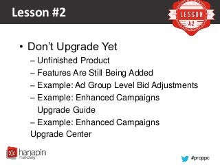 #proppc
Lesson #2
• Don’t Upgrade Yet
– Unfinished Product
– Features Are Still Being Added
– Example: Ad Group Level Bid Adjustments
– Example: Enhanced Campaigns
Upgrade Guide
– Example: Enhanced Campaigns
Upgrade Center
 