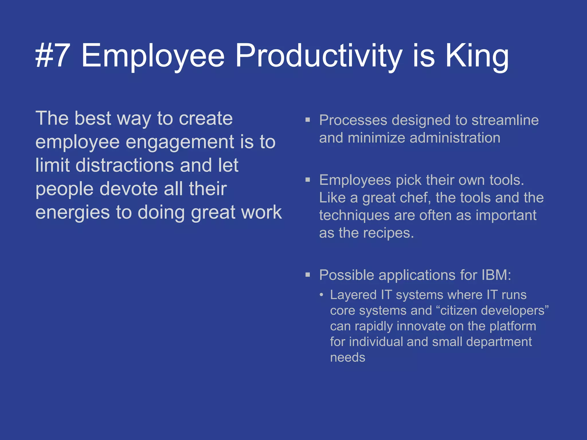 #7 Employee Productivity is King
The best way to create
employee engagement is to
limit distractions and let
people devote all their
energies to doing great work
 Processes designed to streamline
and minimize administration
 Employees pick their own tools.
Like a great chef, the tools and the
techniques are often as important
as the recipes.
 Possible applications for IBM:
• Layered IT systems where IT runs
core systems and “citizen developers”
can rapidly innovate on the platform
for individual and small department
needs
 