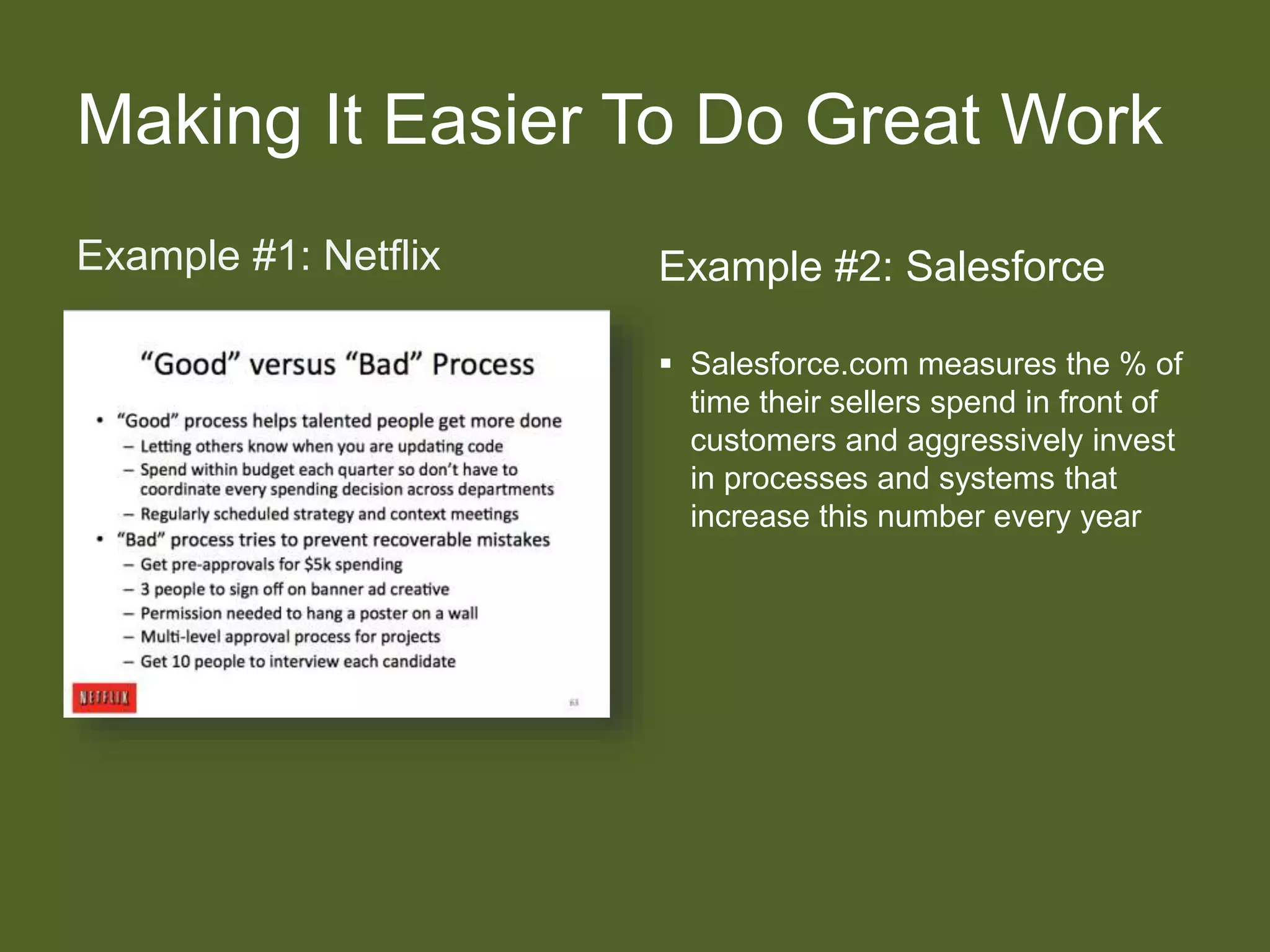 Making It Easier To Do Great Work
Example #1: Netflix Example #2: Salesforce
 Salesforce.com measures the % of
time their sellers spend in front of
customers and aggressively invest
in processes and systems that
increase this number every year
 