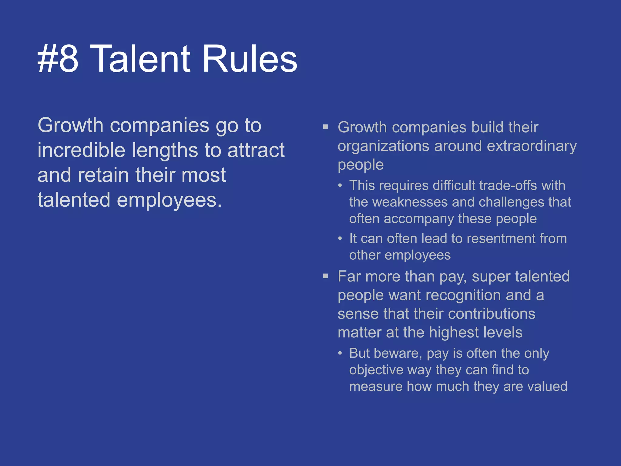 #8 Talent Rules
Growth companies go to
incredible lengths to attract
and retain their most
talented employees.
 Growth companies build their
organizations around extraordinary
people
• This requires difficult trade-offs with
the weaknesses and challenges that
often accompany these people
• It can often lead to resentment from
other employees
 Far more than pay, super talented
people want recognition and a
sense that their contributions
matter at the highest levels
• But beware, pay is often the only
objective way they can find to
measure how much they are valued
 