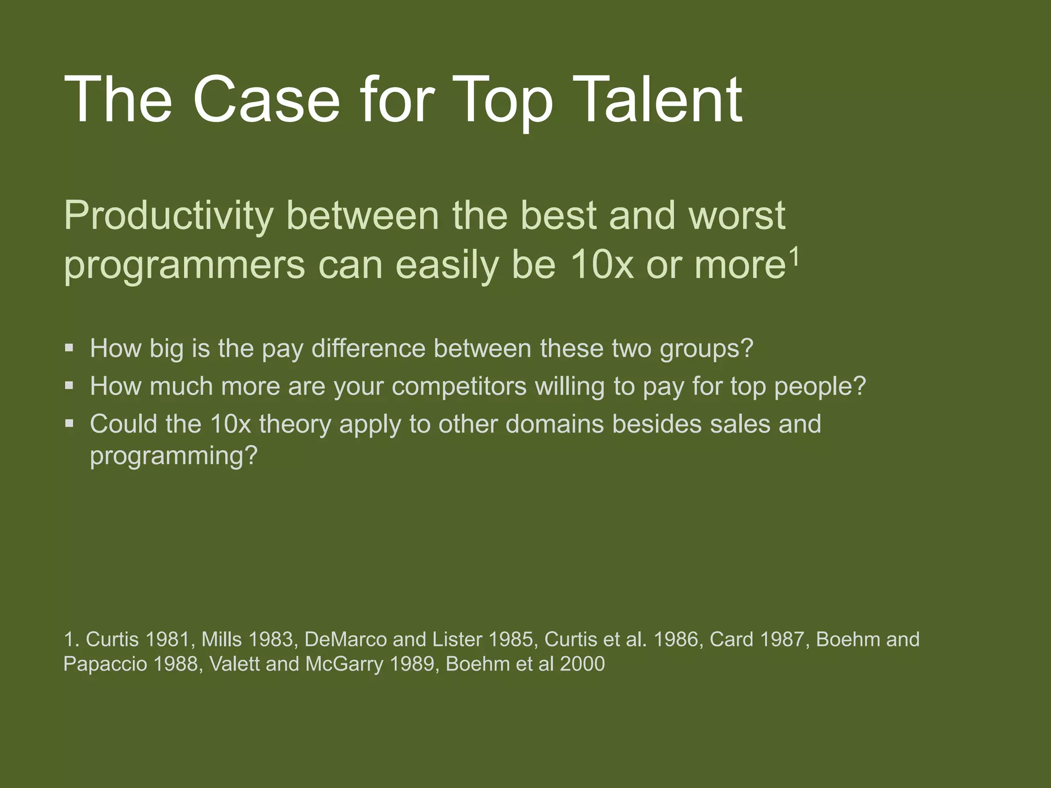 The Case for Top Talent
Productivity between the best and worst
programmers can easily be 10x or more1
 How big is the pay difference between these two groups?
 How much more are your competitors willing to pay for top people?
 Could the 10x theory apply to other domains besides sales and
programming?
1. Curtis 1981, Mills 1983, DeMarco and Lister 1985, Curtis et al. 1986, Card 1987, Boehm and
Papaccio 1988, Valett and McGarry 1989, Boehm et al 2000
 