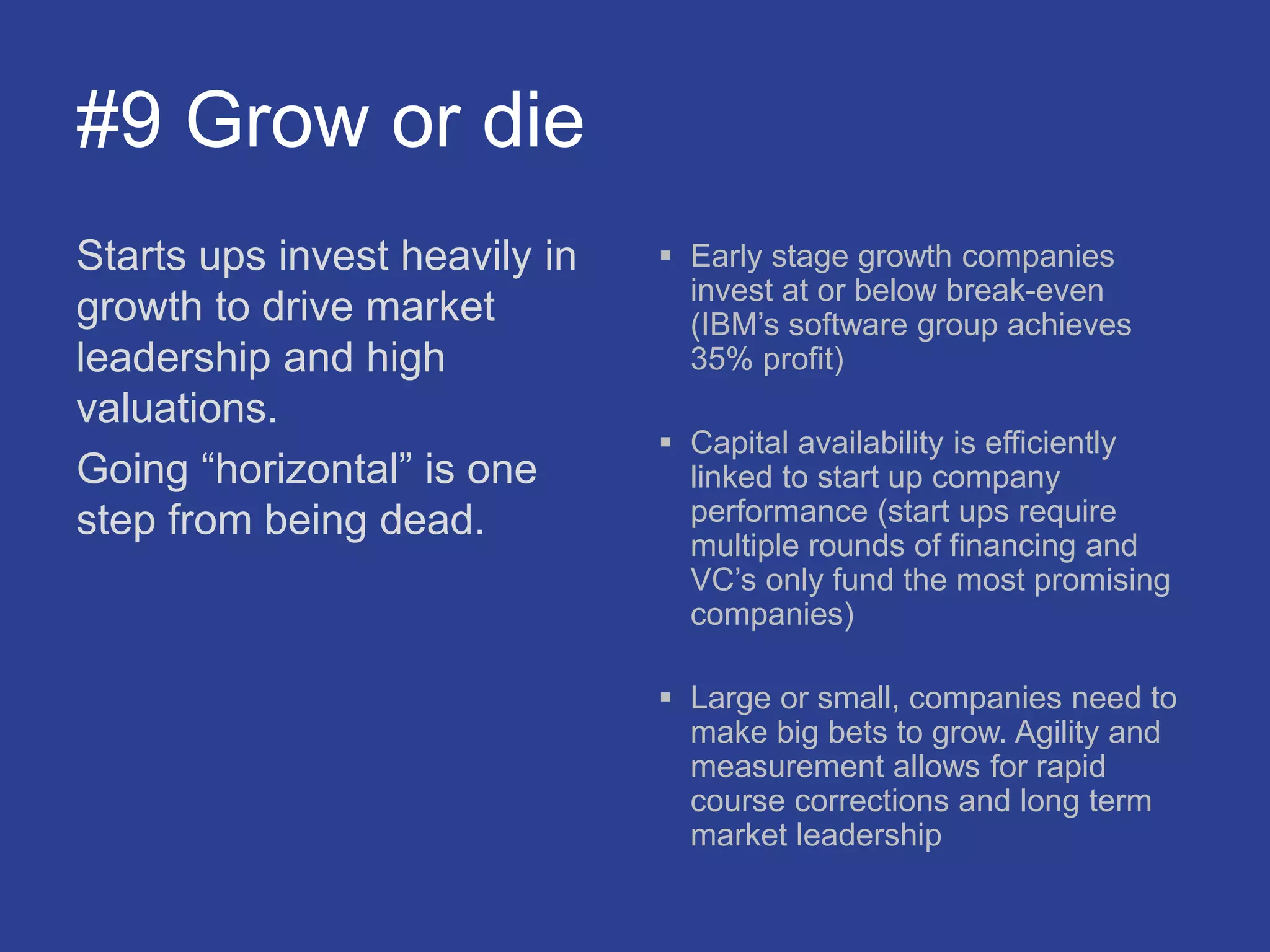 #9 Grow or die
Starts ups invest heavily in
growth to drive market
leadership and high
valuations.
Going “horizontal” is one
step from being dead.
 Early stage growth companies
invest at or below break-even
(IBM’s software group achieves
35% profit)
 Capital availability is efficiently
linked to start up company
performance (start ups require
multiple rounds of financing and
VC’s only fund the most promising
companies)
 Large or small, companies need to
make big bets to grow. Agility and
measurement allows for rapid
course corrections and long term
market leadership
 