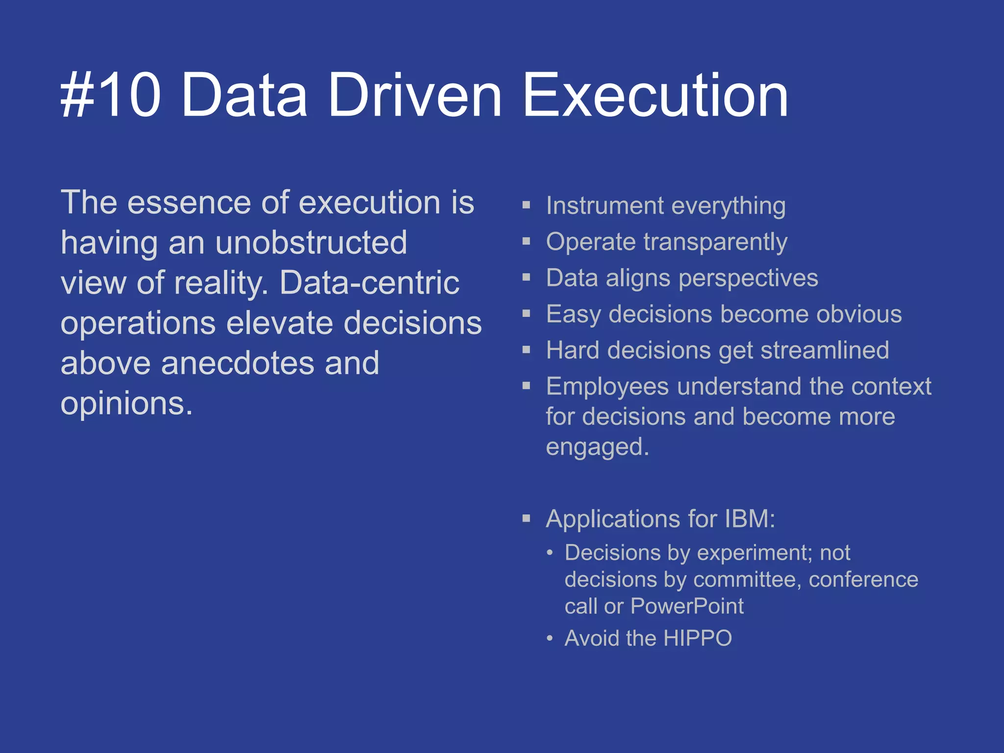 #10 Data Driven Execution
The essence of execution is
having an unobstructed
view of reality. Data-centric
operations elevate decisions
above anecdotes and
opinions.
 Instrument everything
 Operate transparently
 Data aligns perspectives
 Easy decisions become obvious
 Hard decisions get streamlined
 Employees understand the context
for decisions and become more
engaged.
 Applications for IBM:
• Decisions by experiment; not
decisions by committee, conference
call or PowerPoint
• Avoid the HIPPO
 