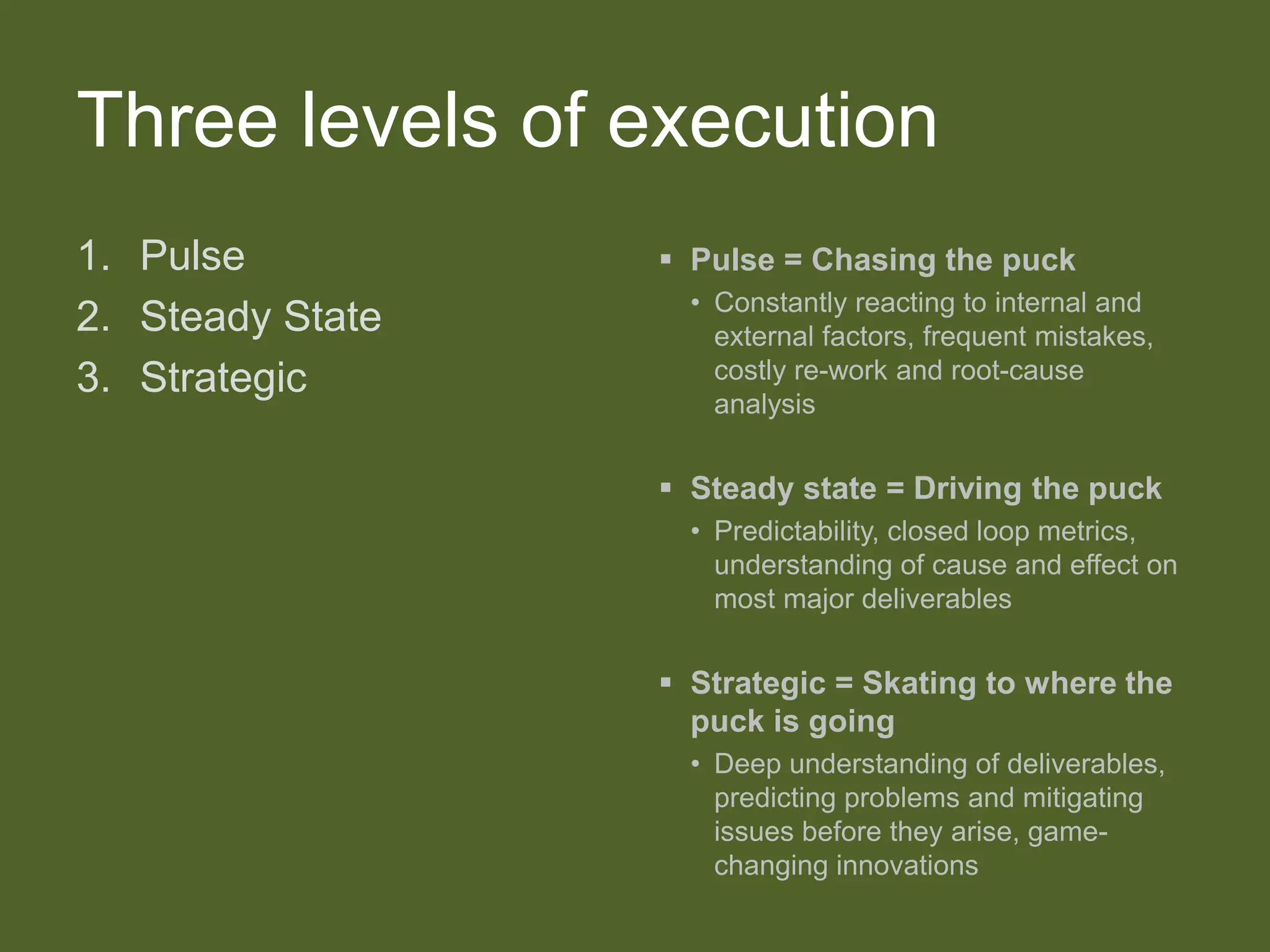 Three levels of execution
1. Pulse
2. Steady State
3. Strategic
 Pulse = Chasing the puck
• Constantly reacting to internal and
external factors, frequent mistakes,
costly re-work and root-cause
analysis
 Steady state = Driving the puck
• Predictability, closed loop metrics,
understanding of cause and effect on
most major deliverables
 Strategic = Skating to where the
puck is going
• Deep understanding of deliverables,
predicting problems and mitigating
issues before they arise, game-
changing innovations
 
