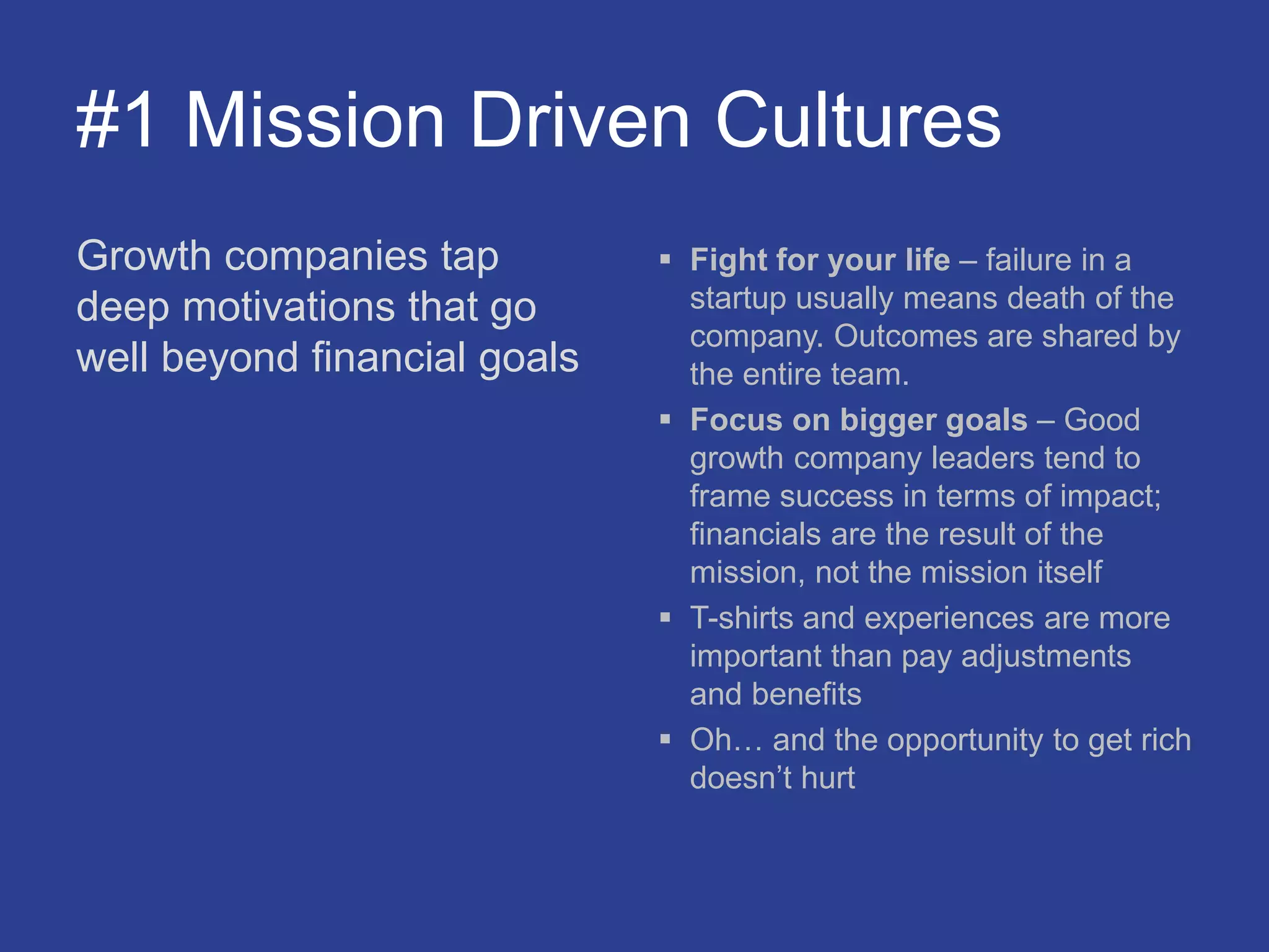 #1 Mission Driven Cultures
Growth companies tap
deep motivations that go
well beyond financial goals
 Fight for your life – failure in a
startup usually means death of the
company. Outcomes are shared by
the entire team.
 Focus on bigger goals – Good
growth company leaders tend to
frame success in terms of impact;
financials are the result of the
mission, not the mission itself
 T-shirts and experiences are more
important than pay adjustments
and benefits
 Oh… and the opportunity to get rich
doesn’t hurt
 