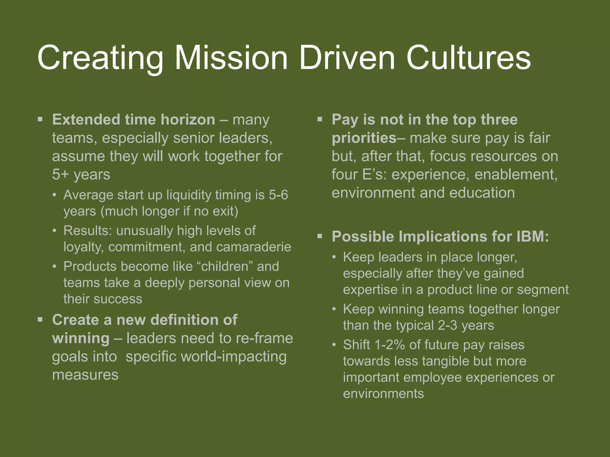 Creating Mission Driven Cultures
 Extended time horizon – many
teams, especially senior leaders,
assume they will work together for
5+ years
• Average start up liquidity timing is 5-6
years (much longer if no exit)
• Results: unusually high levels of
loyalty, commitment, and camaraderie
• Products become like “children” and
teams take a deeply personal view on
their success
 Create a new definition of
winning – leaders need to re-frame
goals into specific world-impacting
measures
 Pay is not in the top three
priorities– make sure pay is fair
but, after that, focus resources on
four E’s: experience, enablement,
environment and education
 Possible Implications for IBM:
• Keep leaders in place longer,
especially after they’ve gained
expertise in a product line or segment
• Keep winning teams together longer
than the typical 2-3 years
• Shift 1-2% of future pay raises
towards less tangible but more
important employee experiences or
environments
 